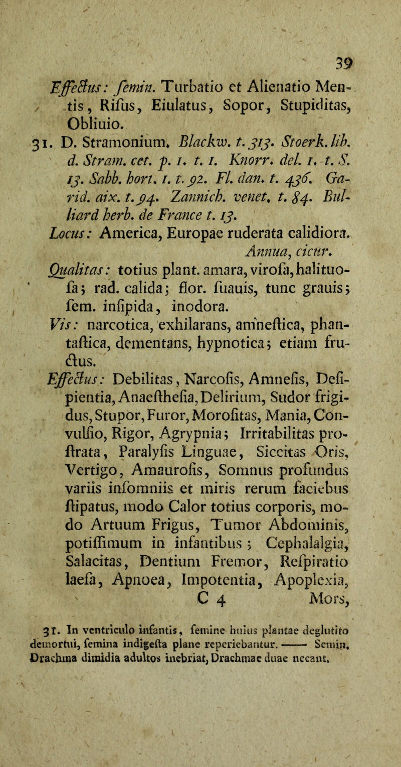 EffeBus: femin. Turbatio et Alienatio Men- tis, Rifus, Eiulatus, Sopor, Stupiditas, Obliuio. 31. D. Stramonium* Blackiv. t. 313. StoerkJib. d. Stram. cet. f. /♦ r. /. Knorr. dei /♦ r. .51 /j. bon, /. r. j?2. F/. r/<m r. (?tf- rid. aix. Zannich. venet, /. 84- Bul- liard herb. de France t. /j. Locus: America, Europae ruderata calidiora. Annua, r/V«n Qualitas: totius piant, amara, virola,halituo- fa; rad. calida; flor, fuauis, tunc grauis; fem. infipida, inodora. F/V: narcotica, exhilarans, anineftica, phan- taftica, dementans, hypnotica; etiam fru- dus, EffeBus: Debilitas, Narcofis, Amnefis, Defi- pientia, Anaefthefia, Delirium, Sudor frigi- dus, Stupor, Furor, Morofitas, Mania, Con- vuliio, Rigor, Agrypnia; Irritabilitas pro- ftrata, Paralyfis Linguae, Siccitas Oris, Vertigo, Amaurofis, Somnus profundus variis infomniis et miris rerum faciebus ftipatus, modo Calor totius corporis, mo- do Artuum Frigus, Tumor Abdominis, potiflimum in infantibus ; Cephalalgia, Salacitas, Dentium Fremor, Refpiratio laefa, Apnoea, Impotentia, Apoplexia, C 4 Mors, 31. In ventriculo infantis, femine huius plantae deglutito demortui, femina indigefta plane reperiebantur. —— Semin, Drachma dimidia adultos inebriat, Drachmae duae necant»