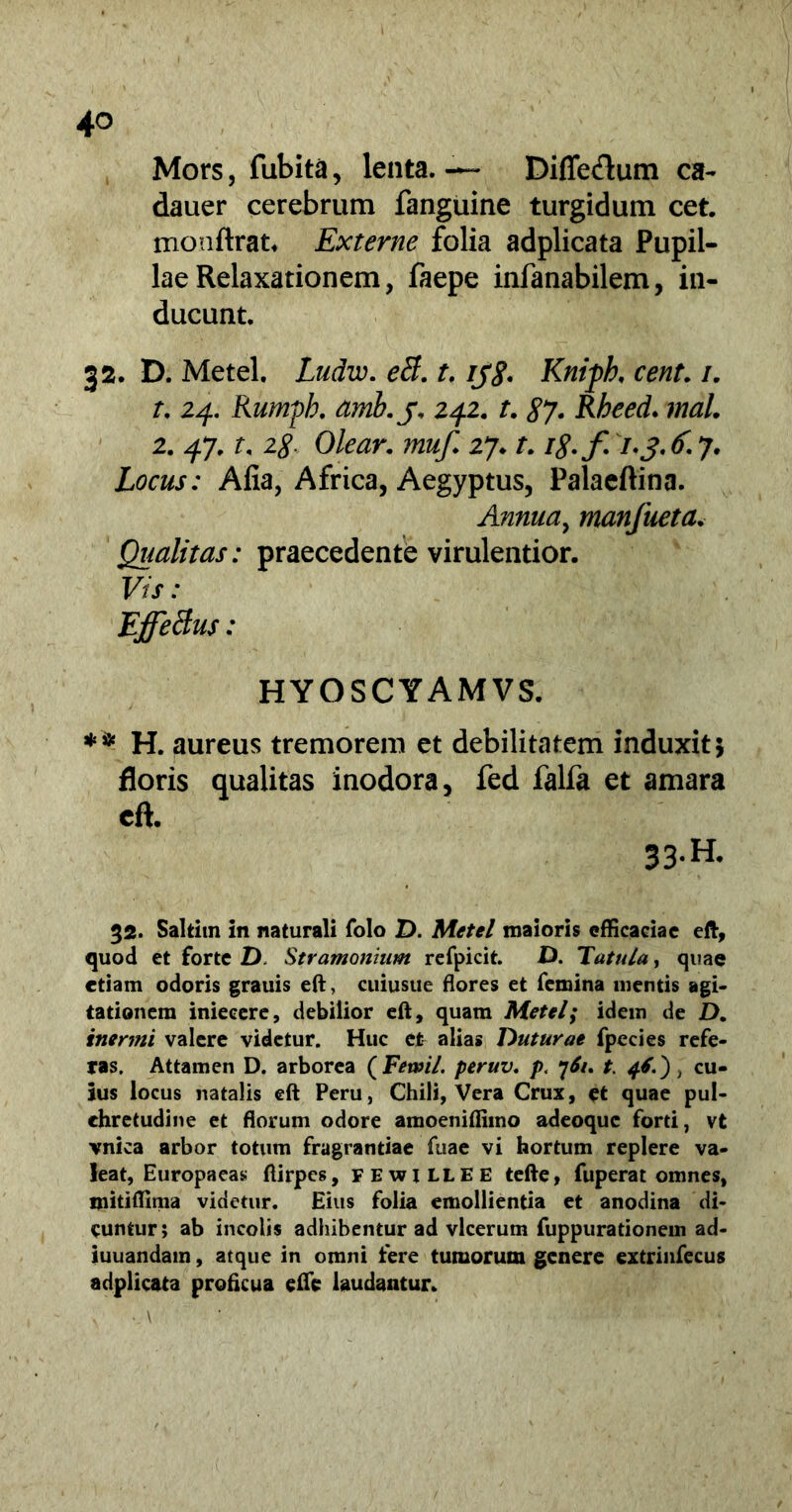 Mors, fubita, lenta. — Diffedum ca- dauer cerebrum fanguine turgidum cet. monftrat, Externe folia adplicata Pupil- lae Relaxationem, faepe infanabilem, in- ducunt, 3 2. D. Metel. Ludw. eti. t. rjg. Knipk cent. i. t. 24. Rumpb. amb.j, 242. t. 87 • Rheed. 2. 47. r, 28. Olear. muf. 27, f. /£./! 7. j. £ 7. Locus: Alia, Africa, Aegyptus, Palaeftina. Annua, manfueta. Qualitas: praecedente virulentior. F7f: Effetius: HYOSCYAMVS. ** H. aureus tremorem et debilitatem induxit 5 floris qualitas inodora, fed falfa et amara eft. 33-H. 32. Saltim in naturali folo D. Metel maioris efficaciae eft, quod et forte D. Stramonium refpicit. D. Tatula, quae etiam odoris grauis eft, cuiusue flores et femina mentis agi- tationem inieeere, debilior eft, quam Metel; idem de D. inermi valere videtur. Huc et alias Duturae fpecies refe- ras. Attamen D. arborea ( Fewil. peruv. p. 76u t. cu- ius locus natalis eft Peru, Chili, Vera Crux, et quae pul- ehretudine et florum odore amoeniffimo adeoque forti, vt vnica arbor totum fragrantiae fuae vi hortum replere va- leat, Europaeas ftirpes, FEwiLLEE tefte, fuperat omnes, mitiffima videtur. Eius folia emollientia et anodina di- cuntur; ab incolis adhibentur ad vlcerum fuppurationem ad- iuuandam, atque in omni fere tumorum genere extrinfecus adplicata proficua effe laudantur. . ..\ ‘