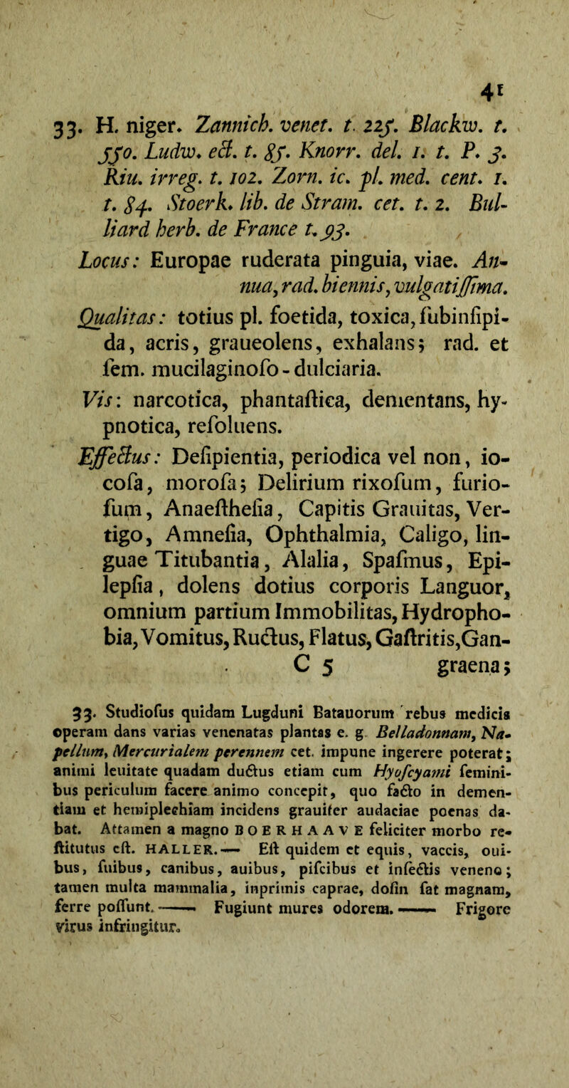 4£ 33. H, niger* Zannich. venet. t. 223. Blackw. t. 330. Ludw♦ ecl. t. £f. Knorr. dei. /. /. P. J. Kiu. irreg. 1.102. Zorn. ic. pl. med. cent. 1. t. Si- Stoerk. lib. de Stram. cet. t. 2. Bul- li ard herb. de France t. 33. Locus: Europae ruderata pinguia, viae. An- nua, rad. biennis, vulgatiJftma. Qualitas: totius pl. foetida, toxica, fubinfipi- da, acris, graueolens, exhalans5 rad. et fem. mucilaginofo - dulciaria. Vis: narcotica, phantaftica, dementans, hy- pnotica, refoluens. Effeffus: Defipientia, periodica vel non, io- cofa, morofa; Delirium rixofurn, furio- fum, Anaefthefia, Capitis Grauitas, Ver- tigo, Amnelia, Ophthalmia, Caligo, lin- guae Titubantia, Alalia, Spafmus, Epi- lepfia, dolens dotius corporis Languor, omnium partium Immobilitas, Hydropho- bia, Vomitus, Rudus, Flatus, Gaftritis,Gan- C 5 graena; 33. Studiofus quidam Lugduni Batauorum rebus medicis ©peram dans varias venenatas plantas e- g Bell a do miam, Na- pellunty Mercurialem perennem cet. impune ingerere poterat; animi leuitate quadam du&us etiam cum Hyofcyami femini- bus periculum facere animo concepit, quo fa&o in demen- tiam et hemiplechiam incidens grauifer audaciae poenas da- bat. Attamen a magno BOERHAAVE feliciter morbo re« ftitutus cft. HALLER.— Eft quidem et equis, vaccis, oui- bus, fuibus, canibus, auibus, pifcibus et infe&is veneno; tamen multa mammalia, inprimis caprae, dofin fat magnam, ferre polTunt ~ Fugiunt mures odorem. —— Frigore virus infringitur.