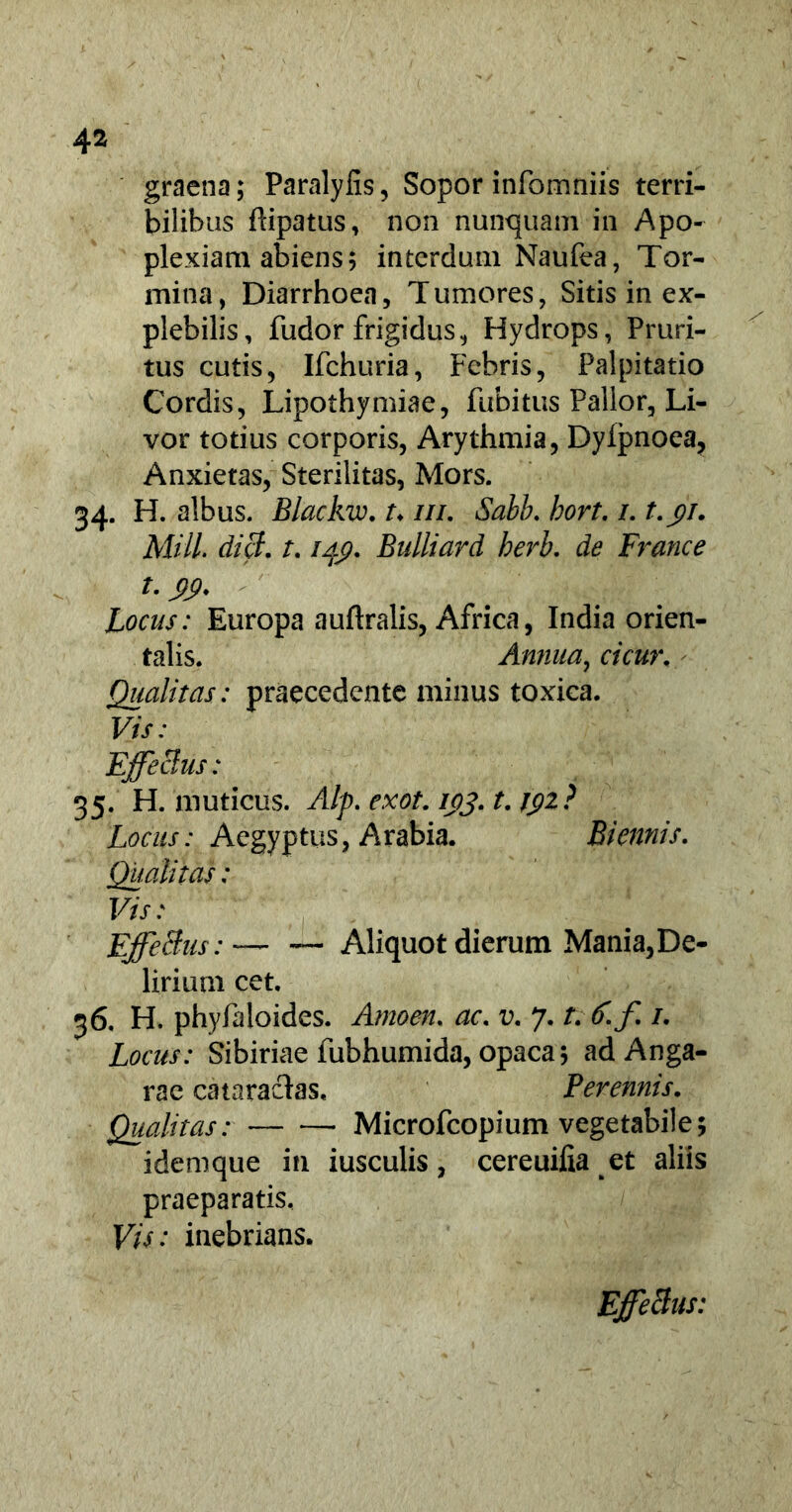 graena; Paralyfis, Sopor infomniis terri- bilibus flipatus, non nunquam in Apo- plexiam abiens; interdum Naufea, Tor- mina , Diarrhoea, T umores, Sitis in ex- plebilis, fudor frigidus, Hydrops, Pruri- tus cutis, Ifchuria, Febris, Palpitatio Cordis, Lipothymiae, fubitus Pallor, Li- vor totius corporis, Arythmia, Dyfpnoea, Anxietas, Sterilitas, Mors. 34- H. albus. Blackw. t♦ ///. Salb. hort. /. t.yi. Miti. dici, t. lAp. Bulliard herb. de France Locus: Europa auftralis, Africa, India orien- talis. Annua, cicur. Qualitas: praecedente minus toxica. Vis: Effetius: 35. H. muticus. Alp. exot. 103. t. J$2? Locus: Aegyptus, Arabia. Biennis. Qualitas: Vis: Effectus— Aliquot dierum Mania, De- lirium cet, 36. H. phyfaloides. Amoen. ac. v. 7. /v £ f 1. Locus: Sibiriae fubhumida, opaca; ad Anga- rae cataracias. Perennis. Qualitas: Microfcopium vegetabile; idemque in iusculis, cereuifia et aliis praeparatis. Vis: inebrians. Effetius: