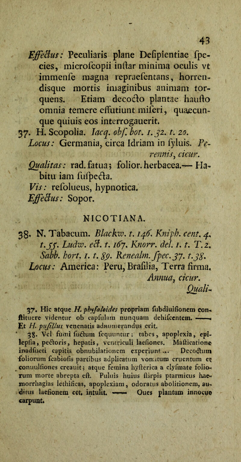 Effectus: Peculiaris plane Defipientiae (pe- cies, microfcopii inftar minima oculis vt immenfe magna repraefentans, horren- disque mortis imaginibus animam tor- quens. Etiam decofto plantae haufto omnia temere effutiunt miferi, quajecun- que quiuis eos interrogauerit, 37. H. Scopolia. Iacq. obf. bot. 1.32. t. 20. Locus: Germania, circa Idriam in fyluis. Pe- rennis, cicur. Qualitas: rad.fatua; folior.herbacea.— Ha- bitu iam fufyefta. Vis: refolueus, hypnotica. EffeBus: Sopor. NICOTIANA. 38, N, Tabacum. Blackw. t. iff Kniph. cenu 4, t.jj. Ludw. eB. t. 167. Knorr. dei /. t. T.2, Sabb. hort. /. r. Renealm.fpec.37. t.jS. Locus: America: Peru, Brafilia, Terra firma. Annua, cicur. Qualu 57. Hic atque //. phyfaleides propriam fubdiuifionem com» ftituere videntur ob capfulain nunquam dehifcentem. ■« Et H. pupilus venenatis adiuimerandys erit. ' Vel fumi fudhmi fequuntur: tabes, apoplexia, epi- lepiia, pe&oris, hepatis, ventriculi laeliones. Mafticatione inadfueti capitis obnubilationem experiunt Decorum •foliorum fcabiofis partibus adplieatum vomitum cruentum eij conuulfiones creauit $ atque femina hyfterica a ciyfmate folio* rum morte abrepta eft. Puluis huius ftirpis ptarmicus hae* morrhagias lethificas, apoplexiam, odoratus abolitionem, au-* di tus kefionem cet. intulit. —Ques plantam innocyp carpunt*