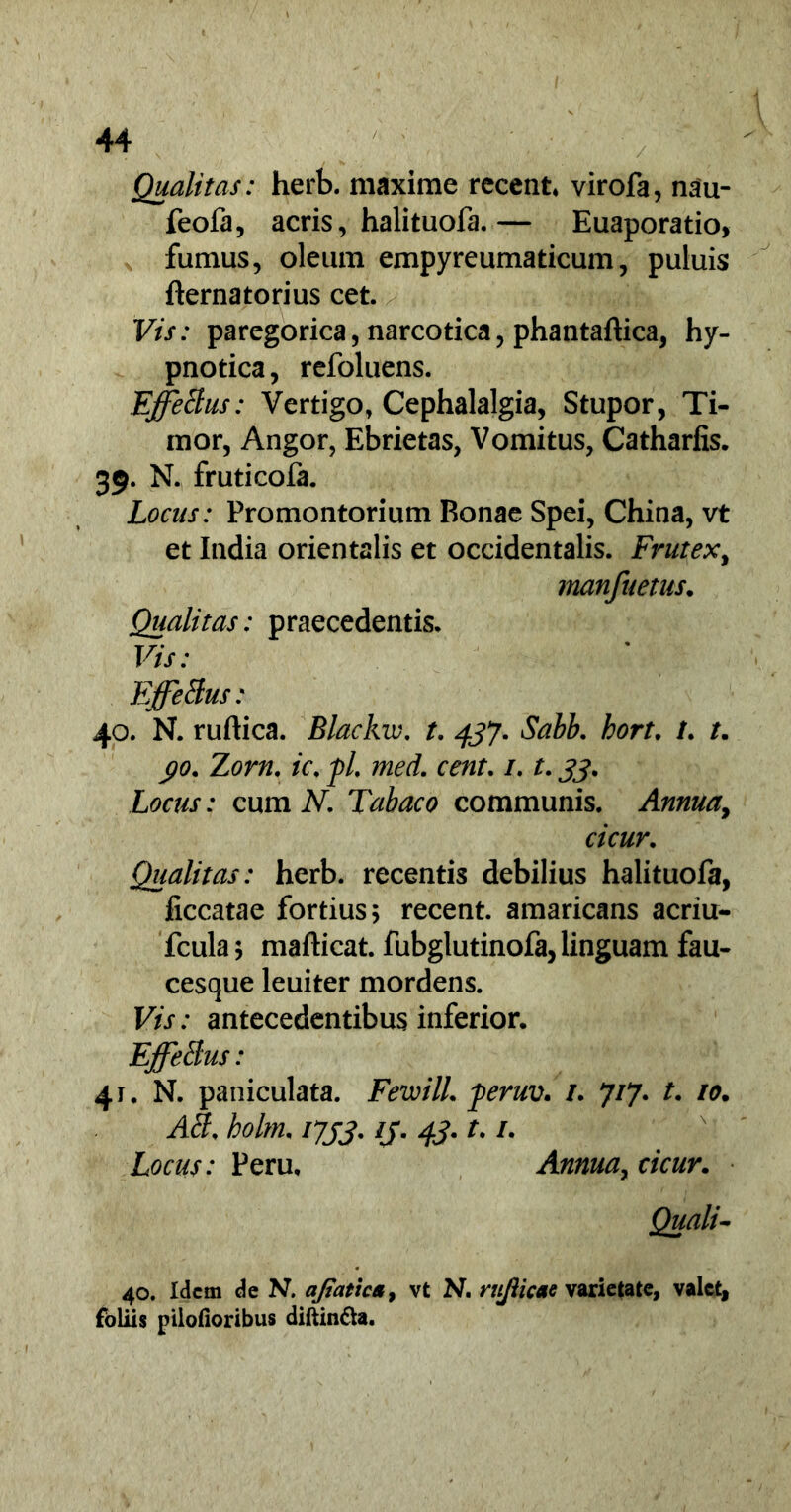 Qualitas: herb. maxime recent, virofa, nau- feofa, acris, halituofa.— Euaporatio, fumus, oleum empyreumaticum, puluis fternatorius cet. Vis: paregorica, narcotica, phantaftica, hy- pnotica, refoluens. EffeBus: Vertigo, Cephalalgia, Stupor, Ti- mor, Angor, Ebrietas, Vomitus, Catharfis. 39. N. fruticofa. Locas: Promontorium Bonae Spei, China, vt et India orientalis et occidentalis. Frutex, manfuetus. Qualitas: praecedentis. Vis: EffeBus: 40. N. ruftica. 'Blackw. t. 437. Sabb. bort. /. /. yo. Zorn. ic. j)L med. cent. /. t. 33. Locus: cum N. Tabaco communis. Annuay cicur. Qualitas: herb. recentis debilius halituofa, ficcatae fortius 5 recent. amaricans acriu- fcula; mafticat. fubglutinofa, linguam fau- cesque leuiter mordens. Vis: antecedentibus inferior. EffeBus: 41. N. paniculata. FewilL feruv. /. 7/7. t. 10. AB. holm. 1733. ij. 43. t. /. Locus: Peru, Annua, cicur. Quali- 40. Idem de N. ajiatica, vt N, rujlicae varietate, valet, foliis pilofioribus diftin&a.