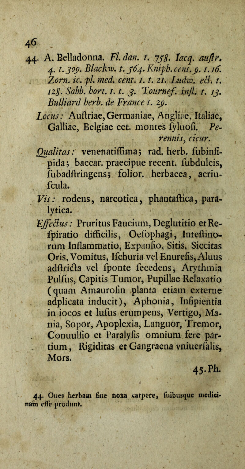 4 6 44- A, Belladonna. FI. dan. t. yys. Iacq. auflr. 4. t.joc). Blackw♦ t.ffy.Kniph.cent.ji. t.itf. Zorn. ic. fl. med. cent. /. f. 2/. Ludw. r. 12$. Sabb. hort. 1.1. j. Tonrnef. in/i, t. /j. Bulliard herb. de France t. 2p. Locus: Auftriae, Germaniae, Angliae, Italiae, Galliae, Belgiae cet. montes fyluofi. P?- rennis, c/cwr. Qualitas: venenatiffima; rad. herb. fubinfi- pida; baccar, praecipue recent. fubdulcis, fubadftringens; folior. herbacea, acriu- fcula. Kw: rodens, narcotica, phantaftica, para- lytica. E'ffeBus: Pruritus Faucium, Deglutitio etRe- fpiratio difficilis, Oefophagi, Inteftino- rum Inflammatio, Expanfio, Sitis, Siccitas Oris, Vomitus, Ifchuria velEnurefis,Aluus adftrifla vel fponte fecedens, Arythmia Pulfus, Capitis Tumor, Pupillae Relaxatio (quam Amaurolin planta etiam externe adplieata inducit), Aphonia, Infipientia in iocos et lufus erumpens, Vertigo, Ma- nia, Sopor, Apoplexia, Languor, Tremor, Conuulfio et Paralyfis omnium fere par- tium , Rigiditas et Gangraena vniuerfalis, Mors. 45. Ph. 44. Oues herbam &ie noxa carpere, fnibusque medici- nam efie produnt.