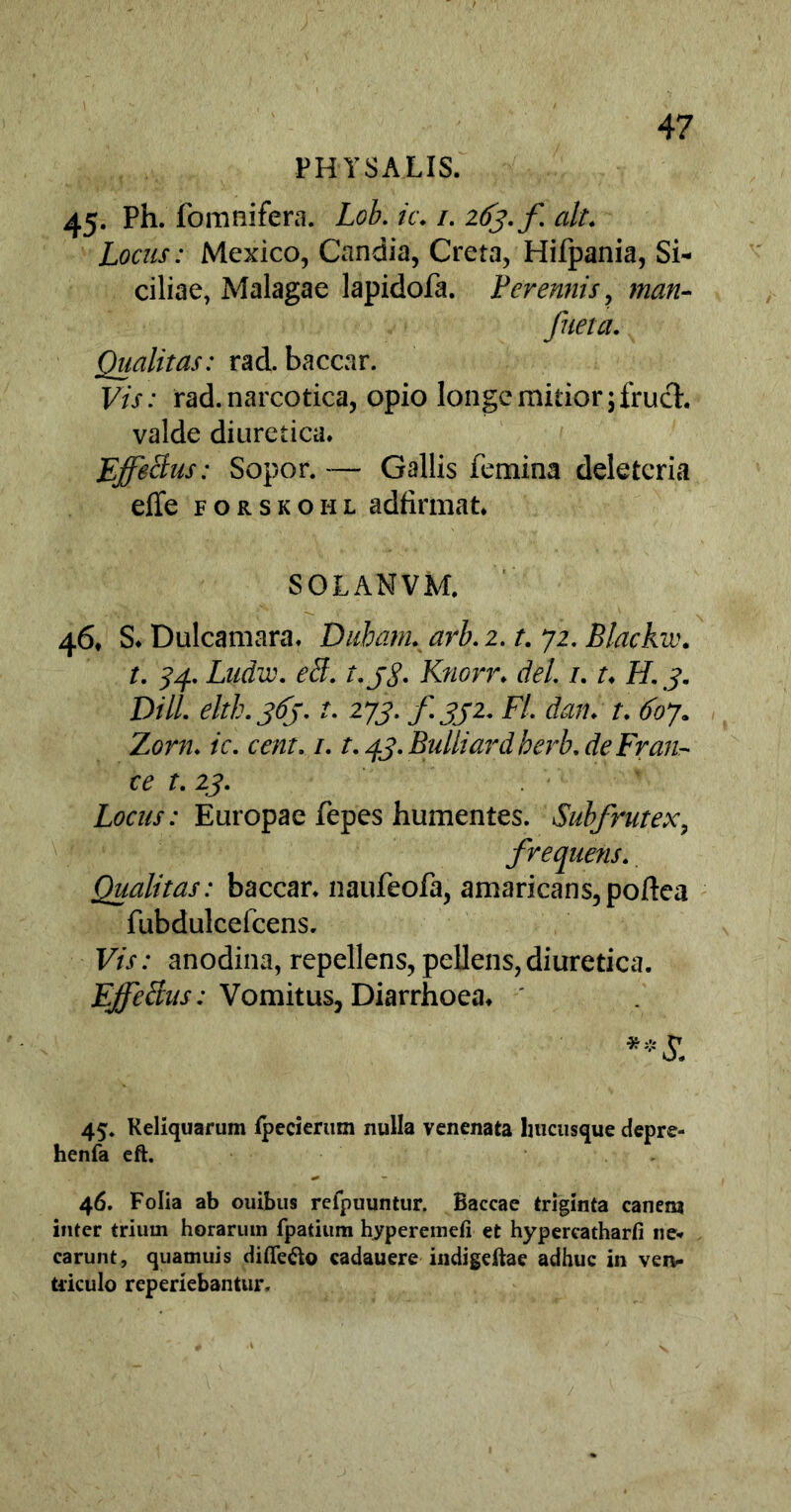 PHYSALIS. 45- Ph. fomnifera. Lob. ic. /. 2^./^ ait* Locus: Mexico, Candia, Creta, Hifpania, Si- ciliae, Malagae lapidofa. Perennis, man- fueta. Qualitas: rad. baccar. F/r: rad. narcotica, opio longe mitior ;fruct. valde diuretica* Effectus: Sopor. — Gallis femina deleteria effe forskohl adfirmat. SOLANVM. 46, S* Dulcamara* Duham. arb. 2. t. 72. Blackw. t. 34. Ludie, eff. t.j$. Knorr* dei 1.1♦ FI. 3. Dill. eltb. 363. t. 273. fsji. FI. dan. r. 607. Zor/z. ic. cent. 1.1.43. Bulliardberb.de Fran- ce t. 23. Locus: Europae fepes humentes. Subfrutex, frequens. Qualitas: baccar* naufeofa, amaricans, poftea fubdulcefcens. F//: anodina, repellens, pellens,diuretica. EffeBus: Vomitus, Diarrhoea* 45« Reliquarum tpecierum nulla venenata hucusque depre- henfa eft. 46. Folia ab ouibus reipuuntur. Baccae triginta canem inter trium horarum fpatium hyperemefi et hypereatharfi ne* carunt, quamuis diflfe&o cadauere indigeftae adhuc in ven- triculo reperiebantur.