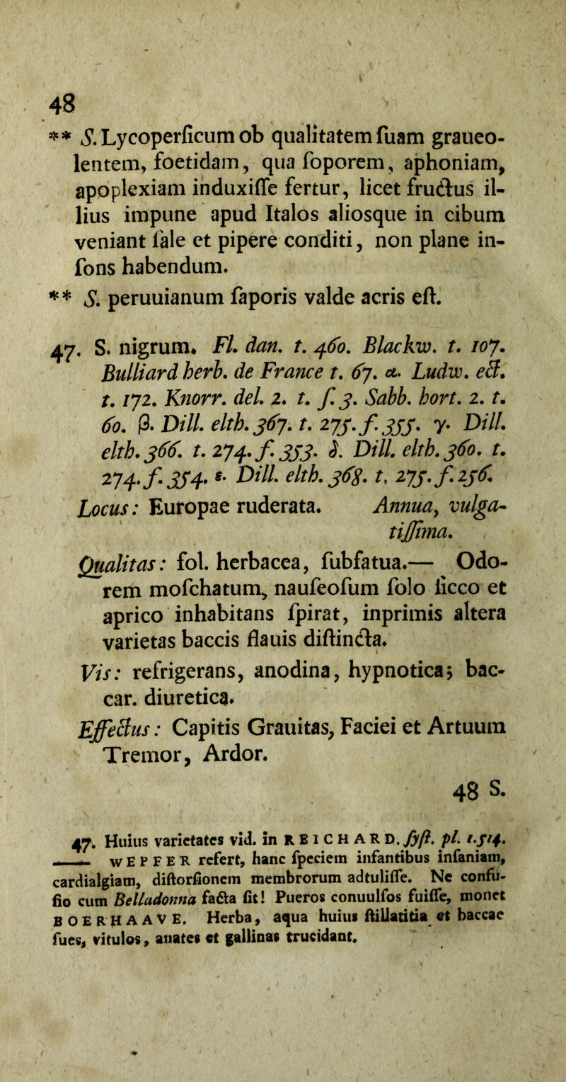 * * £ Lycoperficum ob qualitatem fuam graueo- lentem, foetidam, quafoporem, aphoniam, apoplexiam induxiffe fertur, licet fru&us il- lius impune apud Italos aliosque in cibum veniant fale et pipere conditi, non plane in- fons habendum. ** S. peruuianum faporis valde acris eft. 47. S. nigrum* Fl. dan. t. 460. Blackw. t. 107. Bulliard herb. de France t. £7. *. Ludw. eti. t. /72. Knorr. dei 2. t. f. 3. Sabb. hort. 2. f. 60. (3. DHL eltb. 367. t, 273./333. y. D/7/. eltb.366. t. 274./.333. I DHL elth.360. t. 274. f. 334.s' Dil1' eltb.3<T8-1, 273./23^ Locus: Europae ruderata* Annua, vulga- tijjima. Qualitas: fol. herbacea, fubfatua.— Odo- rem mofchatum, naufeofum folo iicco et aprico inhabitans fpirat, inprimis altera varietas baccis flauis diftincta* F/V: refrigerans, anodina, hypnotica? bac- car. diuretica* Effetius: Capitis Grauitas, Faciei et Artuum Tremor, Ardor. 48 S. 47. Huius varietates vid. inRBiCHAR D .fyft. pl. 1314. - - w E P F E R refert, hanc fpeciem infantibus infamam, cardialgiam, diftorfionem membrorum adtuliffe. Ne confu - fio cum Belladonna fadla fit! Pueros conuulfos fuifle, monet BOERHAAVE. Herba, aqua huius ftiiiatitia et baccae fues, vitulos, anates et gallinas trucidant.