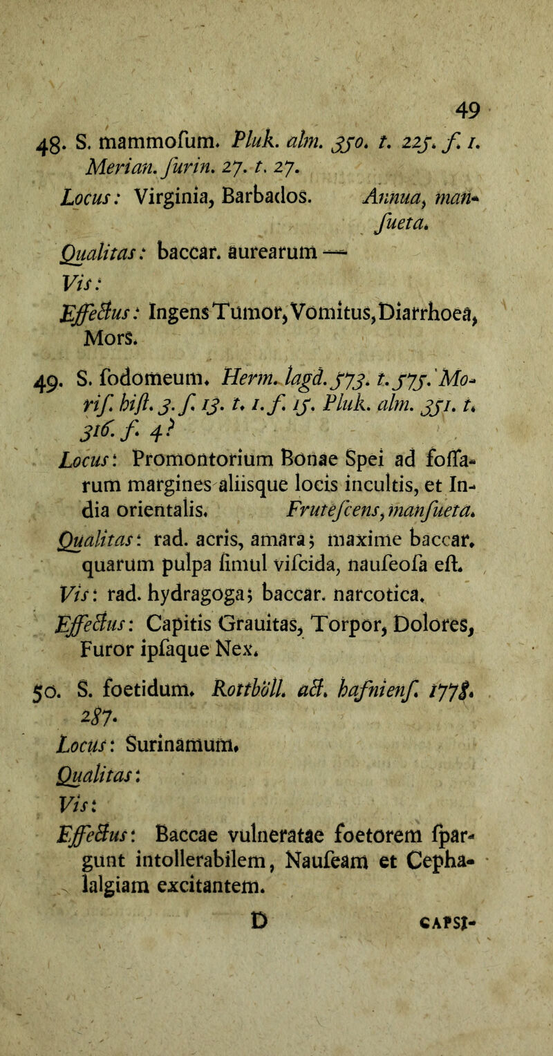 48- S. mammofum. Pluk. alm. 330. t. zij. f 1. Merian. furin. 27. t. 27. Locus: Virginia, Barbados. Annua, mati- fueta. Qualitas: baccar, aurearum — Vis: Effetius: Ingens T umor, Vomitus, Diarrhoea, Mors. 49. S. fodomeum. Herm. lagd. jyj. t-SJS-Mo* rif. hifl.j.f. 13. t. i.f ij. Pluk. alm. 331. t. 3^-f 4- Locus: Promontorium Bonae Spei ad fo(Ta- rum margines aliisque locis incultis, et In- dia orientalis. Frutefcens, inanfueta. Qualitas: rad. acris, amara; maxime baccar, quarum pulpa fimul vifcida, naufeofa elh Vis: rad. hydragoga; baccar, narcotica. Effetius: Capitis Grauitas, Torpor, Dolores, Furor ipfaque Nex. 50. S. foetidum. Rottbdll. ati, bafnienf. 177$. 2-87' Locus: Surinamum. Qualitas: Vis: Effetius: Baccae vulneratae foetorem fpar- gunt intollerabilem, Naufeam et Cepha- lalgiam excitantem. D CAPSI-