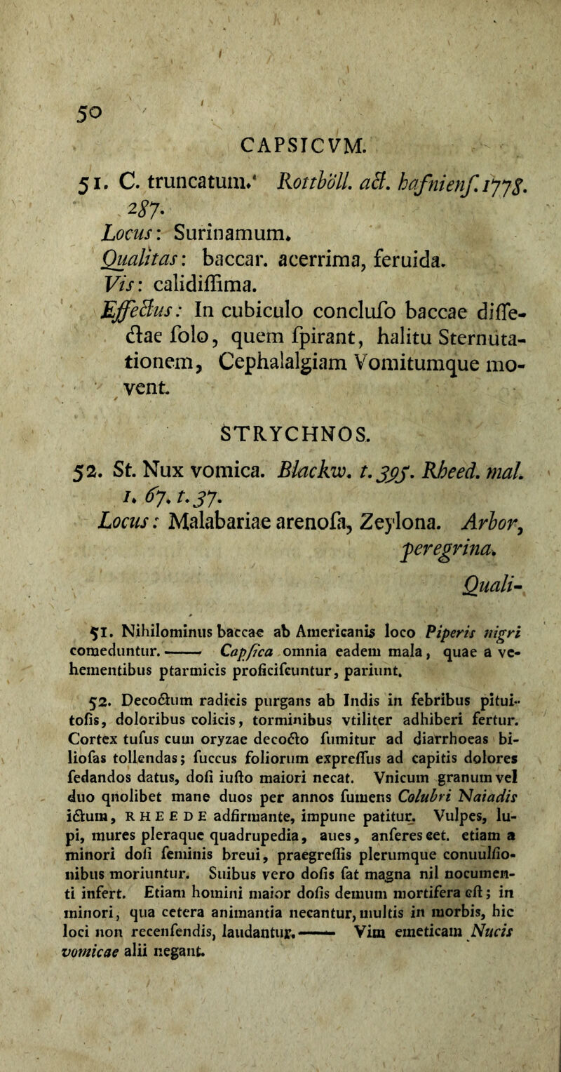 CAPSICVM. 51. C. truncatum/ Rottbbll. aB. hafnienf.ijjs. 287- Locus: Surinamum, Qualitas: baccar, acerrima, feruida. Vis: calidiffima. EffeBus: In cubiculo conclufo baccae diffe- dae folo, quem fpirant, halitu Sternuta- tionem, Cephalalgiam Vomitumque mo- vent. STRYCHNOS. 52. St. Nux vomica. Blackw. t.333. Rheed. mal. 1. 67.t.37- Locus: Malabariae arenofa, Zeylona. Arbor, peregrina. Quali- $1. Nihilominus baccar ab Americanis loco Piperis nigri comeduntur. Cap/jca omnia eadem mala, quae a ve- hementibus ptarmicis proficifeuntur, pariunt, 52. Decodlum radicis purgans ab Indis in febribus pituh- tofis, doloribus colicis, torminibus vtiliter adhiberi fertur. Cortex tufus cum oryzae decodto fumitur ad diarrhoeas bi- liofas tollendas; fuccus foliorum expretius ad capitis dolores fedandos datus, doli iufto maiori necat. Vnicum granum vel duo qnolibet mane duos per annos fumens Colubri Naiaciis i&ura, R H E £ d E adlirmante, impune patitur, Vulpes, lu- pi, mures pleraque quadrupedia, aues, anferescet. etiam a minori doli feminis breui, praegreflis plerumque conuullio- nibus moriuntur. Suibus vero dolis fat magna nil nocumen- ti infert. Etiam homini maior dolis demum mortifera cli; in minori, qua cetera animantia necantur,multis in morbis, hic loci non recenfendis, laudantur.—— Vim emeticam Nucis vomicae alii negant.