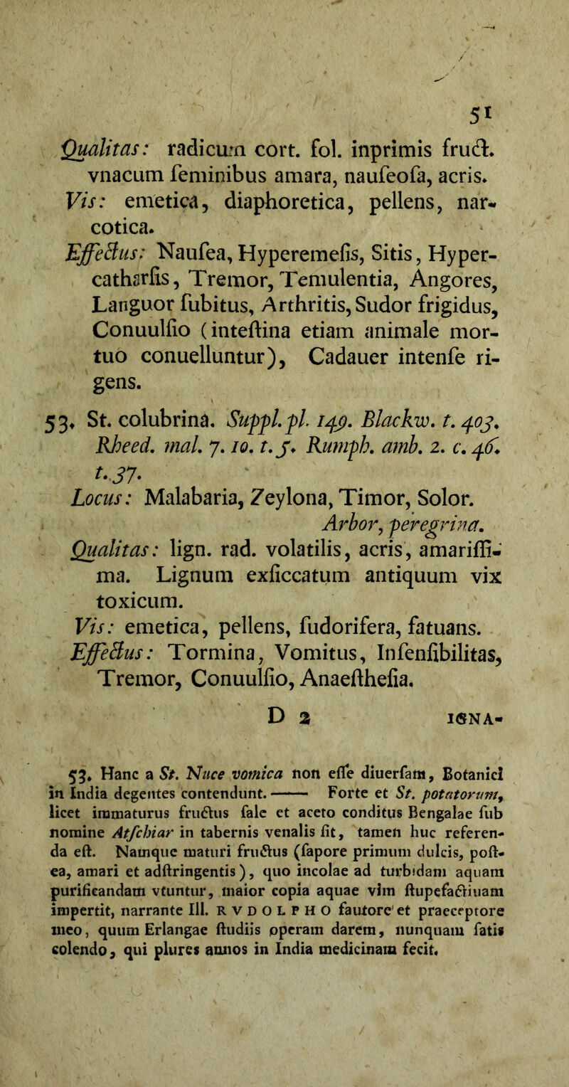 Qualitas: radicum cort. fol. inprimis frud:* vnacum feminibus amara, naufeofa, acris* Vis: emetica, diaphoretica, pellens, nar- cotica* Effetius: Naufea, Hyperemefis, Sitis, Hyper- cathsrfis, Tremor, Temulentia, Angores, Languor fubitus, Arthritis,Sudor frigidus, Conuulfio (inteftina etiam animale mor- tuo conuelluntur), Cadauer intenfe ri- gens. 53, St. colubrina. Suppl.pl. 149. Blackw. t. 403. Rheed. rnal. 7.10. t.j. Rumph. amb. 2. c. t.37. Locus: Malabaria, Zeylona, Timor, Solor. Arbor, peregrina. Qualitas: lign. rad. volatilis, acris, amariffi- ma. Lignum exficcatum antiquum vix toxicum. Vis: emetica, pellens, fudorifera, fatuans. Effetius: Tormina, Vomitus, Infenfibilitas, Tremor, Conuulfio, Anaefthefia. D 2, I<5NA- Hanc a St. Nuce vomica non efle diuerfam, Botanici in India degentes contendunt. Forte et St. potatorum, licet immaturus frudhis fale et aceto conditus Bengalae fub nomine Atfchiar in tabernis venalis fit, tamen huc referen- da eft. Namque maturi fru&us (fapore primum dulcis, pofi> ea, amari et adftringentis), quo incolae ad turbidam aquam purificandam vtuntur, maior copia aquae vim ftupefadriuam impertit, narrante 111. rvdolfho fautore’et praeceptore meo, quum Erlangae ftudiis operam darem, nunquam fati» colendo, qui plures annos in India medicinam fecit.