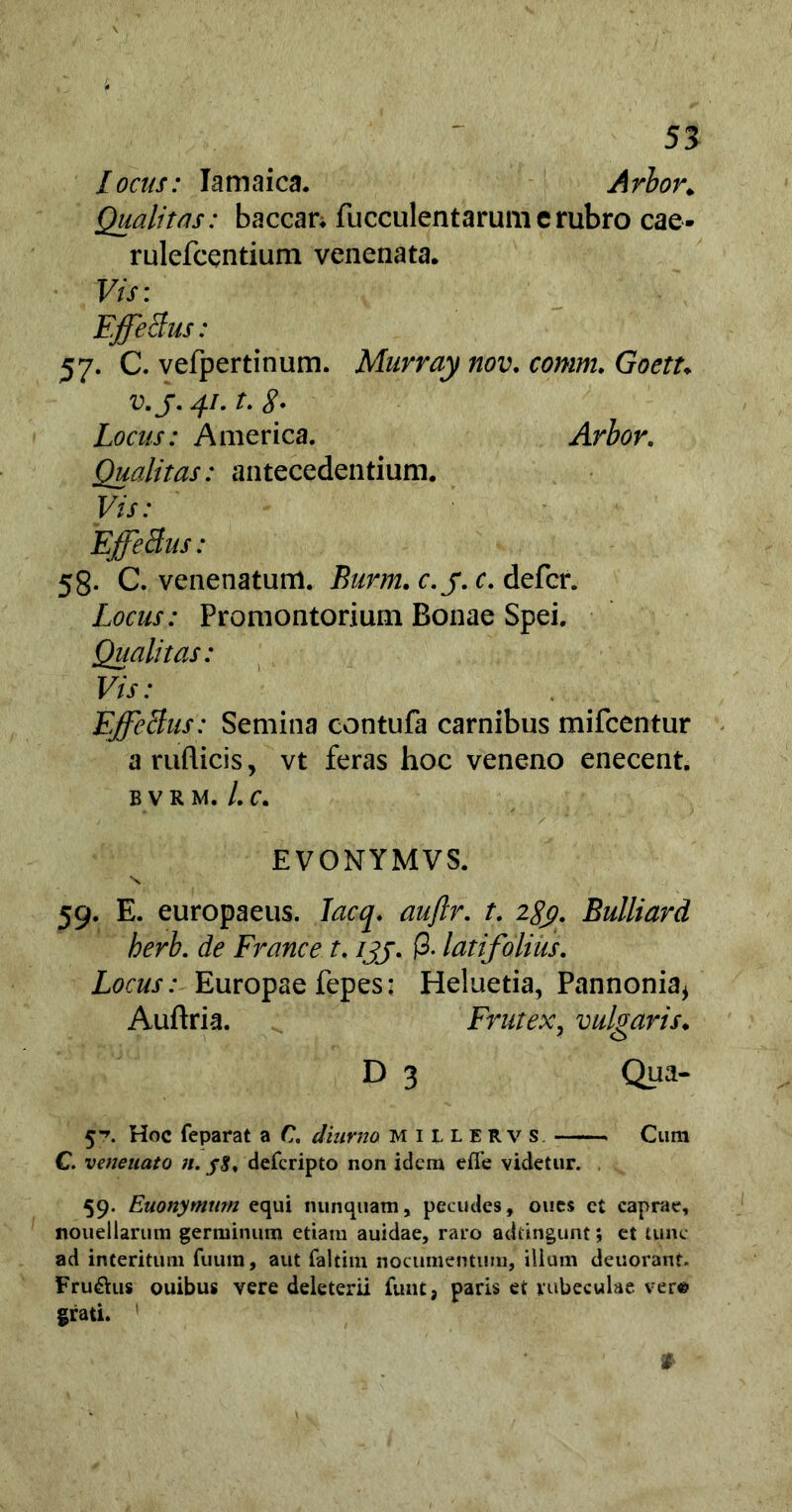 locas: Iamaica. Arbor. Qualitas: baccan fucculentarumcrubro eae- rulefcentium venenata. Vis: FffeBus: 57. C. vefpertinum. Murray nov. comm. Goetu v.j.jj.t.g. Locus: America. Arbor. Qualitas: antecedentium. Vis: FffeBus: 58. C. venenatum. Burm. c.j. c. defer. Locus: Promontorium Bonae Spei. Qualitas: Vis: FffeBus: Semina contufa carnibus mifcentur a ruflicis, vt feras hoc veneno enecent, bvrm. /.c. E VONYMVS. s 59. E. europaeus. Iacq. auftr. t. 2^. Bulliard berb. de France t. ijj. (3. latifolius. Locus: Europae fepes: Heluetia, Pannonia* Auftria. Frutex, vulgaris♦ D 3 Qua- 5^. Hoc feparat a C diimto millervs Cum C. venenato ;/. deferipto non idem effe videtur. 59. Euonymum equi nunquam, pecudes, oues ct caprae, nouellarum germinum etiam auidae, raro adtingunt; et tunc ad interitum fuutn, aut faltim nocumentum, ilium detiorant. Fru&us ouibus vere deleterii funt, paris et rubeculae ver® grati.