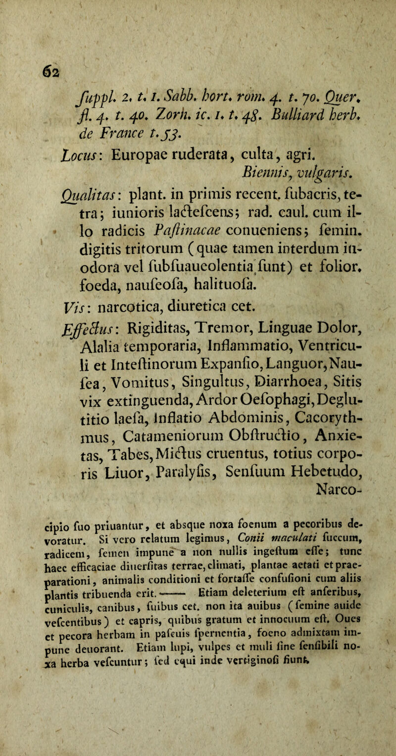 ) 62 fupfl* 2, U i. Sabb. hort♦ ronu 4. t. 70* Quer* fi. 4. t. 40, Zorh♦ /V. /♦ /♦ Bulliard herb. de France t.jj. Locus: Europae ruderata, culta, agri. Biennis, vulgaris. Qualitas: piant, in primis recent. fubacris, te- tra; iunioris laftefcens; rad. caul. cum il- lo radicis Pqftinacae conueniens; femin. digitis tritorum (quae tamen interdum in- odora vel fubfuaueolentia funt) et folior* foeda, naufeofa, halituofa. F/V: narcotica, diuretica cet. Effetius: Rigiditas, Tremor, Linguae Dolor, Alalia temporaria, Inflammatio, Ventricu- li et Inteftinorum Expanfio, Languor,Nau- fea, Vomitus, Singultus, Diarrhoea, Sitis vix extinguenda, Ardor Oefophagi, Deglu- titio laela, Inflatio Abdominis, Cacoryth- mus, Catameniorum Obftrudio, Anxie- tas, Tabes, Miflus cruentus, totius corpo- ris Liuor, Paralyfis, Senfuum Hebetudo, Narco- cipio fuo priuantur, et absque noxa foenum a pecoribus de- voratur. Si vero relatum legimus, Conii maculati fuccum, radicem, femen impune a non nullis ingeftum efle; tunc haec efficaciae diuerfitas terrae, climati, plantae aetati et prae- parationi, animalis conditioni et fortafte confufioni cum aliis plantis tribuenda erit. Etiam deleteriura eft anferibus, cuniculis, canibus, fuibus cet. non ita auibus (femine auide vefcentibus ) et capris, quibus gratum et innocuum eft. Oues et pecora herbam in pafeuis (pernentia, foeno admixtam im- pune deuorant. Etiam lupi, vulpes et muti fine fenfibili no- xa herba vefcuntur; ied equi inde verfiginofi fiunt.
