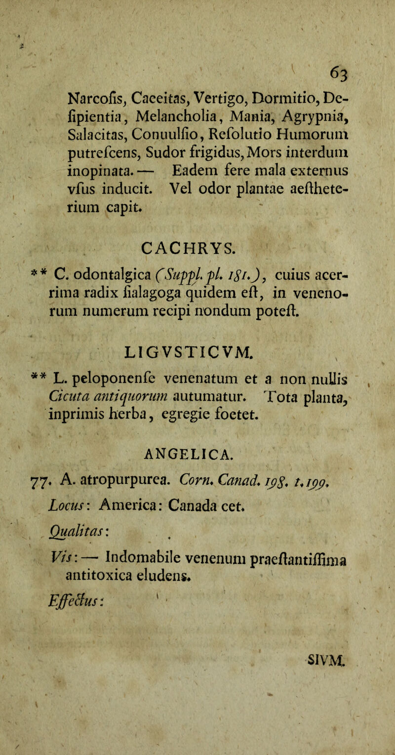 Narcofis, Caeeitas, Vertigo, Dormitio, De- fipientia, Melancholia, Mania, Agrypnia, Salacitas, Conuulfio, Refolutio Humorum putrefcens, Sudor frigidus, Mors interdum inopinata.— Eadem fere mala externus vfus inducit. Vel odor plantae aefthete- rium capit* CACHRYS. ** C. odontalgica (SuppLfL i$icuius acer- rima radix fialagoga quidem eft, in veneno- rum numerum recipi nondum potefh LIGVSTICVM. ** L. peloponenfe venenatum et a non nullis Cicuta antiquorum autumatur. Tota planta, inprimis herba, egregie foetet. ANGELICA. 77. A. atropurpurea. Com. Canad. ipg. t.ijy. Locus: America: Canada cet. Qualitas: Vis:— Indomabile venenum praeftantiffima antitoxica eludens* Effetius: 1 ■ S1VM.