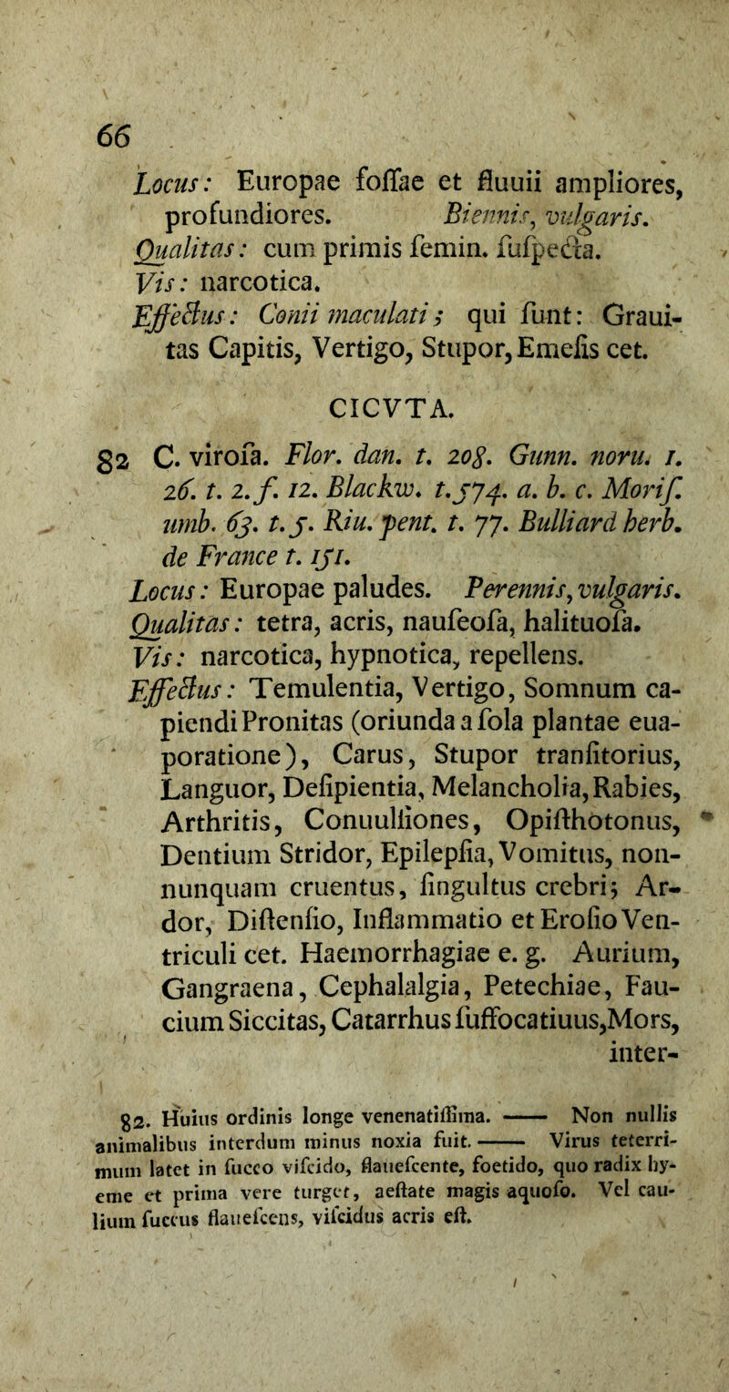 Locus: Europae foflae et fluuii ampliores, profundiores. Biennis, vulgaris. Qualitas: cum primis femin. fufpeda. F/V: narcotica. EffeBus: Conii maculati $ qui funt: Graui- tas Capitis, Vertigo, Stupor, Emelis cet. CICVTA. 82 C. virofa. Flor. dan. t. 20<y. G//m 1. 2^. t. 2.f 12. Blackw♦ t.jj^. a. b. c. Morif. umb. 63. t.j. Riu.pent. /. 77. Bulliardherb. France t. iji. Locus: Europae paludes. Peremis ^vulgaris. Qualitas: tetra, acris, naufeofa, halituofa. F/jt : narcotica, hypnotica, repellens. EffeBus: Temulentia, Vertigo, Somnum ca- piendi Pronitas (oriunda a fola plantae eua- poratione), Carus, Stupor tranfitorius, Languor, Defipientia, Melancholia, Rabies, Arthritis, Conuuliiones, Opifthotonus, Dentium Stridor, Epileplia, Vomitus, non- nunquam cruentus, fingultus crebriAr- dor, Diftenfio, Inflammatio et Erofio Ven- triculi cet. Haemorrhagiae e. g. Aurium, Gangraena, Cephalalgia, Petechiae, Fau- cium Siccitas, Catarrhusfuffocatiuus,Mors, inter- g2. Huius ordinis longe venenatillima. Non nullis animalibus interdum minus noxia fuit. Virus teterri- mum latet in fuceo vifeido, flauefcente, foetido, quo radix hy- eme et prima vere turget, aeftate magis aquofo. Vel cau- lium fuccus flauefcens, viicidus acris eft.