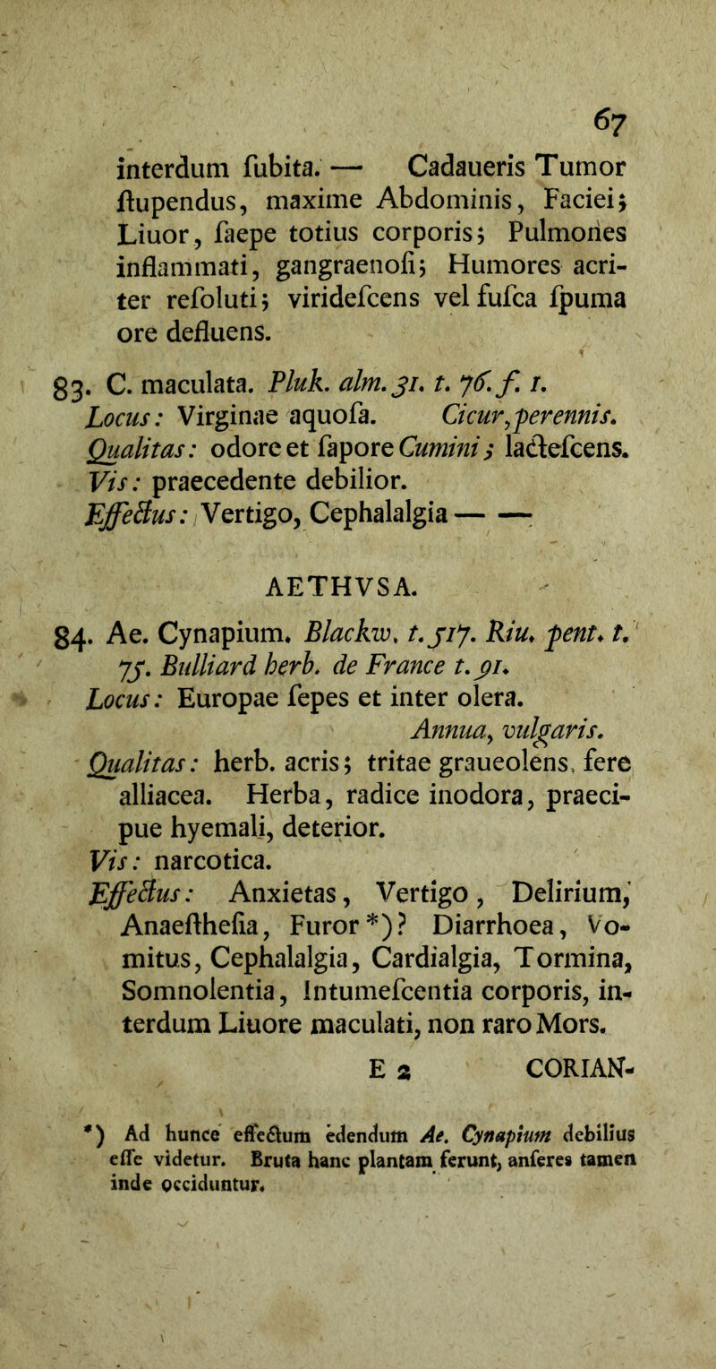 interdum fubita. —■ Cadaueris Tumor ftupendus, maxime Abdominis, Faciei; Liuor, faepe totius corporis; Pulmones inflammati, gangraenofi; Humores acri- ter refoluti; viridefcens velfufca fpuma ore defluens. 83. C. maculata. Pluk. alm.31. t. 7^ f /. Locus: Virginae aquofa. Cicur,perennis. Qualitas: odore et fapore Cumini; la&efcens. Vis: praecedente debilior. Effetius: Vertigo, Cephalalgia AETHVSA. 84. Ae. Cynapium. Blackw. t.jij. Riu♦ pent. t. 77. Bulliard berb. de France t.$u Locus: Europae fepes et inter olera. Annua, vulgaris. Qualitas: herb. acris; tritae graueolens, fere alliacea. Herba, radice inodora, praeci- pue hyemali, deterior. Vis: narcotica. Effetius: Anxietas, Vertigo, Delirium, Anaefthefia, Furor*)? Diarrhoea, Vo- mitus, Cephalalgia, Cardialgia, Tormina, Somnolentia, intumefcentia corporis, in- terdum Liuore maculati, non raro Mors. E 2 CORIAN- *) Ad hunce eflfe&um edendum Ae. Cynapium debilius efie videtur. Bruta hanc plantam ferunt, anferes tamen inde occiduntur.