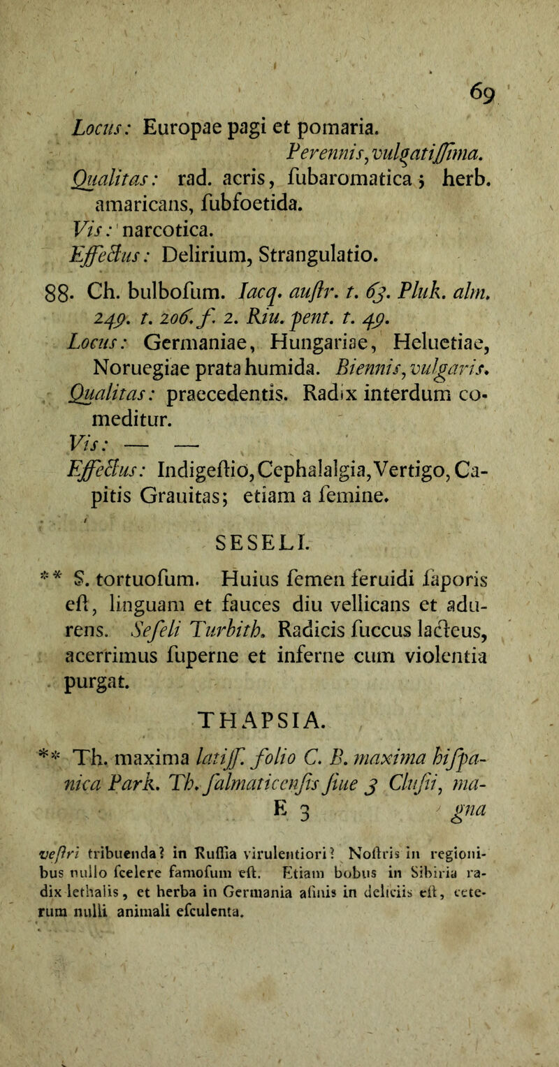 Locus: Europae pagi et pomaria. Perennis, vul^atijjima. Qualitas: rad. acris, fubaromatica $ herb. amaricans, fubfoetida. Vis: narcotica. EffeBus: Delirium, Strangulatio. 88* Ch. bulbofum. Iacq. aujlr. t. 6j, Pluk. altru 24$. t. 206. f 2. Riu.pent. t. 49. Locus: Germaniae, Hungariae, Heluetiae, Noruegiae prata humida. Biennis, vulgaris♦ Qualitas: praecedentis. Radix interdum co- meditur. Vis: — — EffeBus: Indigeffio, Cephalalgia,Vertigo, Ca- pitis Grauitas; etiam a femine. c / SESELI. ** S. tortuofum. Huius femen feruidi faporis cft, linguam et fauces diu vellicans et adu- rens. Sefeli Turbith. Radicis fuccus laclcus, acerrimus fuperne et inferne cum violentia purgat. THAPSIA. ** Th. maxima latijf. folio C. B. maxima hifpa- nica Park. Tk. falmaticenfis Jiue 3 Clufii, ma- E 3 gna vepri tribuenda? in Kuflia virulentiori? Noftris in regioni- bus nullo fcelere famofum eft. Etiam bobus in Sibiria ra- dix lethalis, et herba in Germania a linis in deliciis dt, cete- rum nulli animali efculenta.