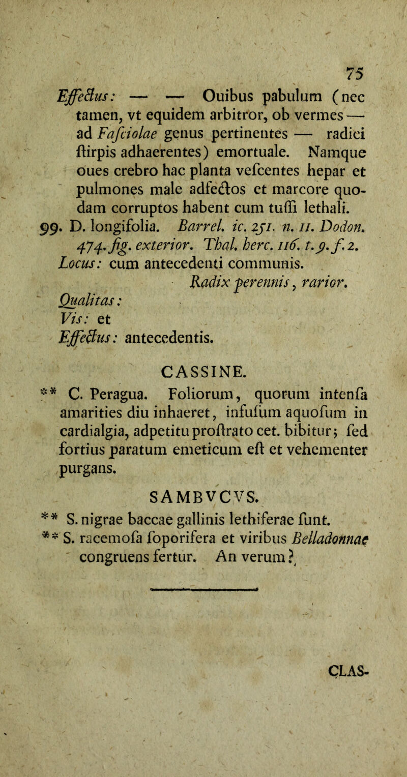 Effetius: — — Ouibus pabulum (nec tamen, vt equidem arbitror, ob vermes — ad Fafciolae genus pertinentes — radici ftirpis adhaerentes) emortuale. Namque oues crebro hac planta vefcentes hepar et pulmones male adfe&os et marcore quo- dam corruptos habent cum tuffi lethali. 99. D, longifolia. Barrel. ic. zji. n. //. Dodon. 474rfig* exterior' Thal. here. 116. t.^.f.2. Locus: cum antecedenti communis. Radix perennis, rarior. Qualitas: Vis: et Effetius: antecedentis. CASSINE. ** G Peragua. Foliorum, quorum intenfa amarities diu inhaeret, infufum aquofum in cardialgia, adpetituproftrato cet. bibitur5 fed fortius paratum emeticum eft et vehementer purgans. SAMBVCVS. ** S. nigrae baccae gallinis lethiferae funt. ** S. raeemofa foporifera et viribus Belladonnae congruens fertur. An verum ?4 CLAS-