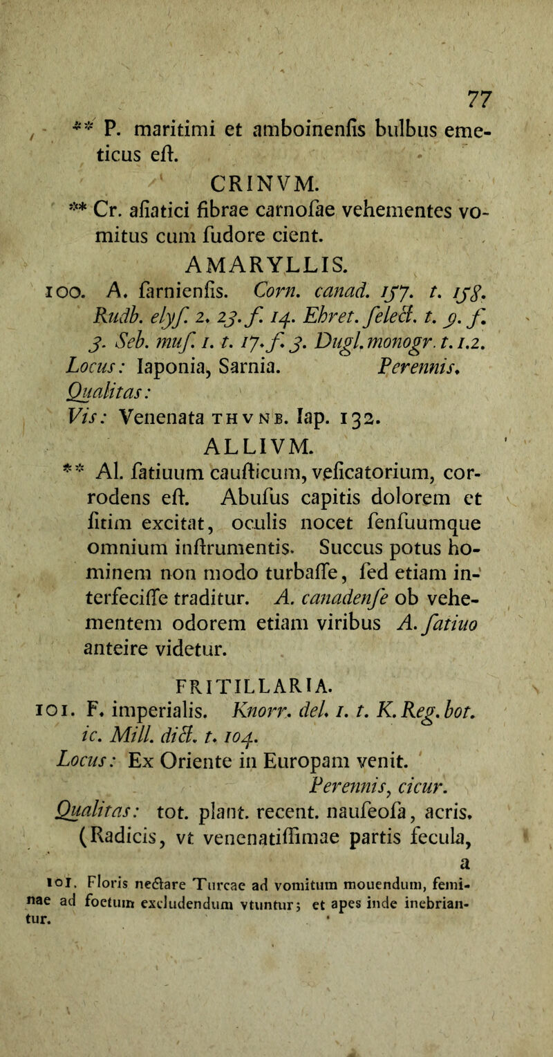 , ** P. maritimi et amboinenfis bulbus eme- ticus eft. CR1NVM. ** Cr. afiatici fibrae carnofae vehementes vo- mitus cum fudore cient. AMARYLLIS. 100. A. farnienfis. Corn. canad. ijj. t. ij$. Rudb. elyf. 2. 23. f 14. Ehret. felecl. t. y. f 3. Seb. muf. /. t. 17* f 3. Dugl. monogr. t. /.2. Locus: Iaponia, Sarnia. Perennis♦ Qualitas: Vis: Venenata thv nb. Iap. 132. ALLIVM. ** AI. fatiuum caufticum, veficatorium, cor- rodens eft. Abufus capitis dolorem et fitim excitat, oculis nocet fenfuumque omnium inftrumentis. Succus potus ho- minem non modo turbafie, fed etiam in- terfeciffe traditur. A. ca7iadenfe ob vehe- mentem odorem etiam viribus A.fatiuo anteire videtur. FRITILLARI A. 101. F* imperialis. Knorr. deL /. t. K.Reg.bot. ic. Mill. ditt. t* 104. Locus: Ex Oriente in Europam venit. Perennis, cicur. Qualitas: tot. piant, recent. naufeofa, acris. (Radicis, vt venenatiflimae partis fecula, a 101. Floris ne&are Tureae ad vomitura mouendura, femi- nae ad foetum excludendum vtuntur; et apes inde inebrian- tur. •