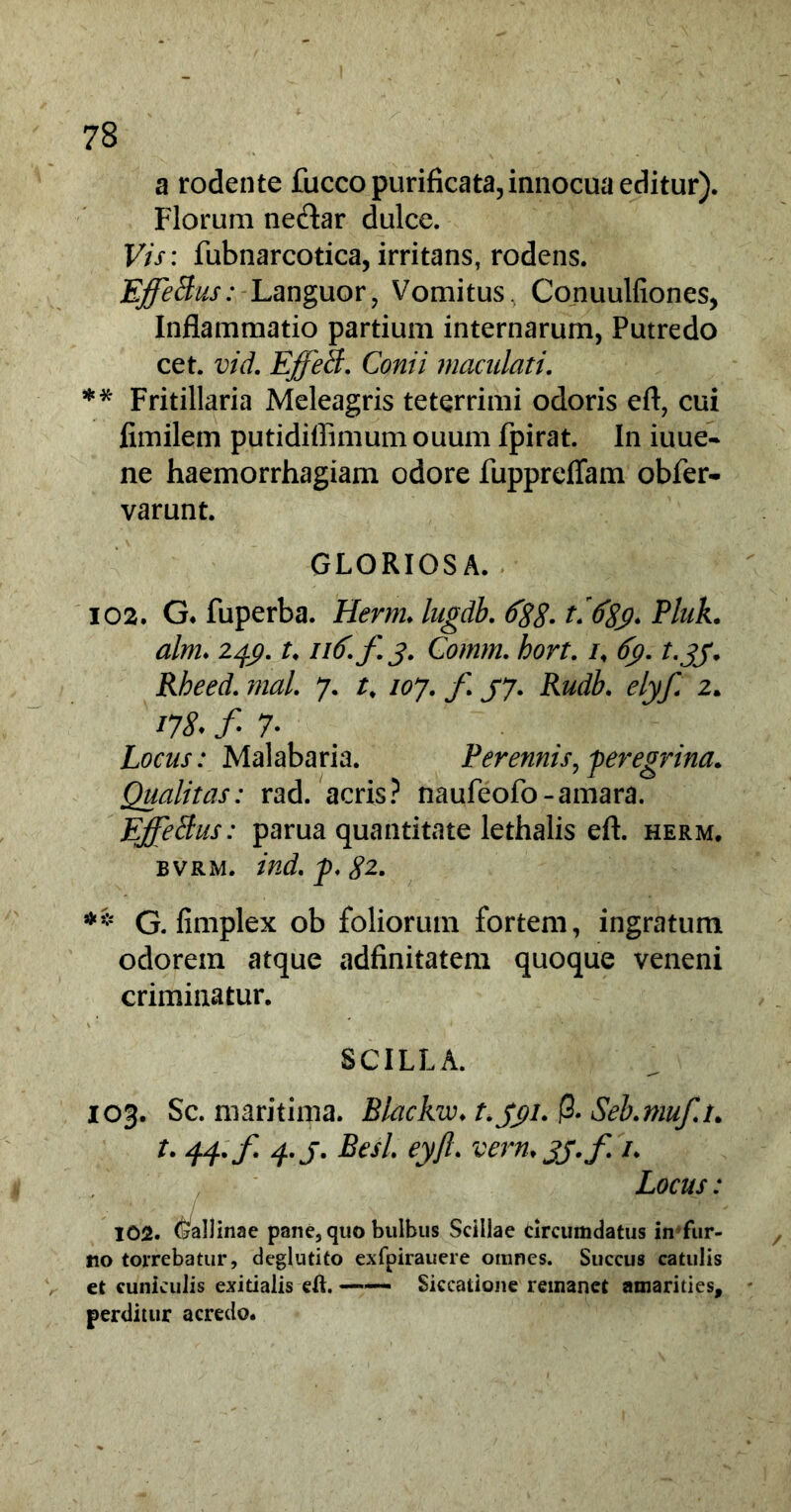 a rodente fucco purificata, innocua editur). Florum ne&ar dulce. Vis: fubnarcotica, irritans, rodens. EffeBus: Languor, Vomitus, Coriuulfiones, Inflammatio partium internarum, Putredo cet. vid. Effeti. Conii maculati. ** Fritillaria Meleagris teterrimi odoris eft, cui fimilem putidiffimum ouum fpirat. In iuue- ne haemorrhagiam odore fuppreflam obfer- varunt. GLORIOSA. 102. G. fuperba. Hernu lugdb. 688.t.689* Eluk. alm. 249. u 116-/3. Comm. hort. 69. t.33. Rbeed. mal. 7. t. 107. f 37. Rudb. elyf. 2. *78. f 7* Locus: Malabaria. Perennis, peregrina. Qualitas: rad. acris? naufeofo-amara. EffeBus: parua quantitate lethalis eft. herm. bvrm. ind. p. £2. ** G. fimplex ob foliorum fortem, ingratum odorem atque adfinitatem quoque veneni criminatur. SCILLA. 103. Sc. maritima. Blackw. t.391. |3. Seb.muf.u t. 44.f. 4.J. Besl. eyft. vern.jj.f /. Locus: 102. (Gallinae pane, quo bulbus Scillae circumdatus in fur- no torrebatur, deglutito exfpirauere omnes. Succus catulis et cuniculis exitialis efl. Siccatione remanet amarities, perditur acredo.