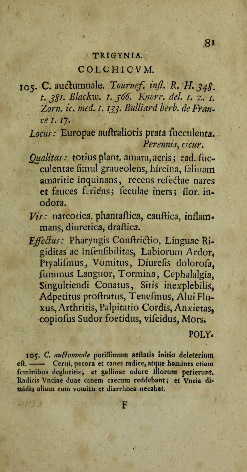 TRIGYNIA. COLCHICVM. 105. C. au&umnale. Tournef. injl. R. H. 348. t. 381. Blackw. t. 366, Knorr. dei. t. z. /. Zorn. ic. med. 1.133. Bulliard herb. de Fran- ce t. /7. Europae auftralioris prata fucculenta. Perennis, cicur. Qualitas: totius piant, amara,acris; rad. fuc* culentae fimul graueolens, hircina, faliuam amaritie inquinans, recens refe&ae nares et fauces feriens; feculae iners; flor, in- odora. Vis: narcotica, phantaftica, cauftica, inflam- mans, diuretica, draftica. Effectus: Pharyngis Conftridio, Linguae Ri- giditas ac infenfibilitas, Labiorum Ardor, Ptyalifmus, Vomitus, Diurefis doloroia, fummus Languor, Tormina, Cephalalgia, Singultiendi Conatus, Sitis inexplebilis, Adpetitus proftratus, Tenefmus, Alui Flu- xus, Arthritis, Palpitatio Cordis, Anxietas, copiofus Sudor foetidus, vifcidus, Mors. POLY- I65. C. mtShimnale potiffimum aeftatis initio deleferluffi cft. Cerni, pecora et canes radice* atque homines etiam feminibus deglutitis', et gallinae odore illorum perierunt. Radicis Vnciae duae canem caecum reddebantS et Vncia di-» midia alium cum vomitu ct diarrhoea necabat. F