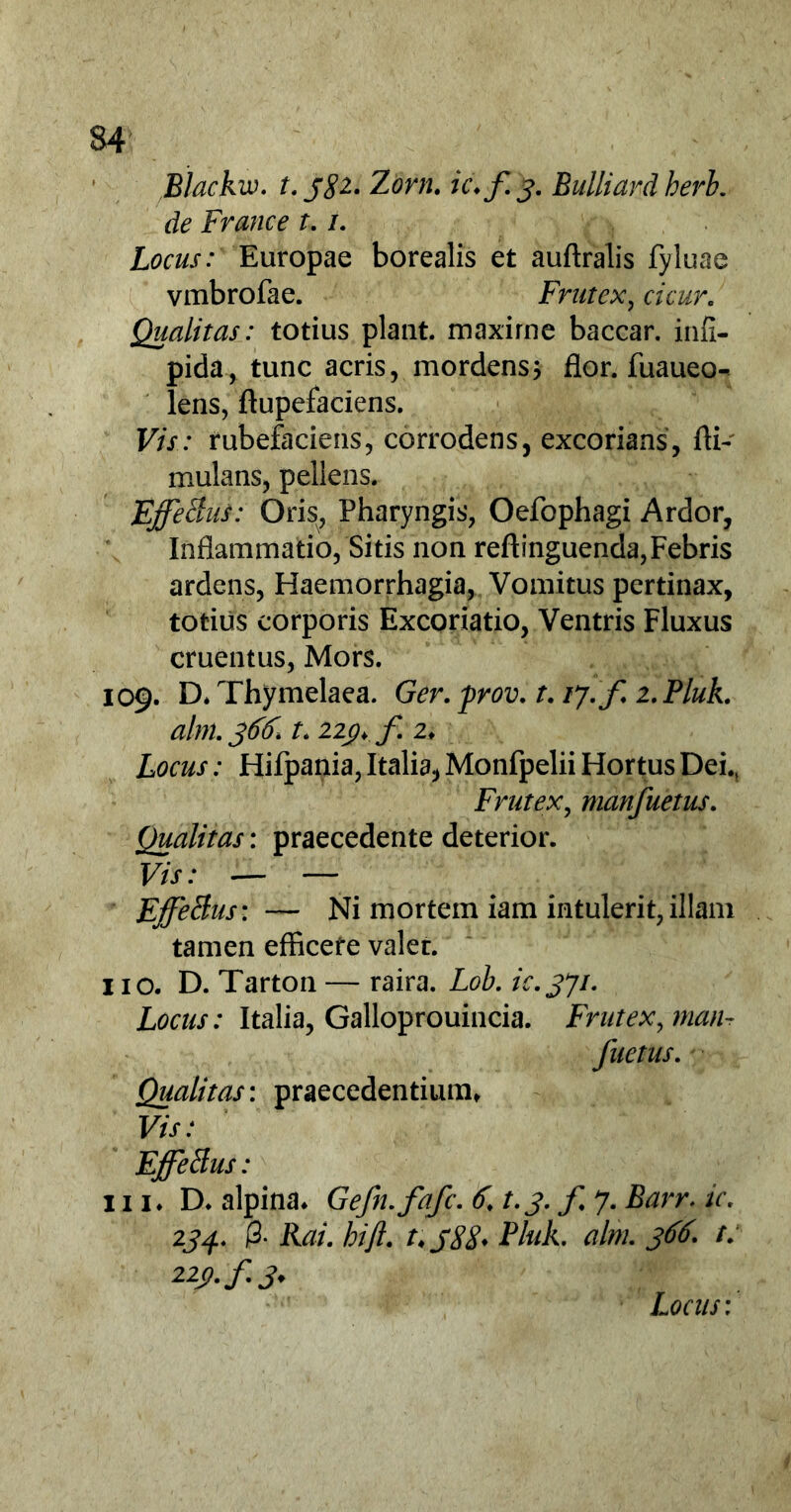 Blackw. t. j$i. Zorn. ic.f 3. Bulliard herb. de France t.1. Locus: Europae borealis et auftralis fyluae vmbrofae. Frutex, cicur. Qualitas: totius piant, maxime baccar, infi- pida, tunc acris, mordens; flor, fuaueo- lens, ftupefaciens. Vis: rubefaciens, corrodens, excorians, fli- mulans, pellens. EffeBus: Oris, Pharyngis, Oefophagi Ardor, Inflammatio, Sitis non reftinguenda,Febris ardens, Haemorrhagia, Vomitus pertinax, totius corporis Excoriatio, Ventris Fluxus cruentus, Mors. 109. D* Thymelaea. Ger. prov. t. 17. f 2. Pluk. alm. 366. f. 22j?. f 2♦ Locus: Hifpania, Italia, Monfpelii Hortus Dei.( Frutex, manfuetus. Qualitas: praecedente deterior. Vis: — — EffeBus: — Ni mortem iam intulerit, illam tamen efficete valer. 110. D. Tarton — raira. Lob. ic.371. Locus: Italia, Galloprouincia. Frutex, man- fuetus. Qualitas: praecedentium» Vis: EffeBus: 111. D. alpina. Gefn.fafc. 6, t. 3. f 7. Barr. ic. 234. 0. Rai. hift. Pluk. alm. 366. t. Locus: