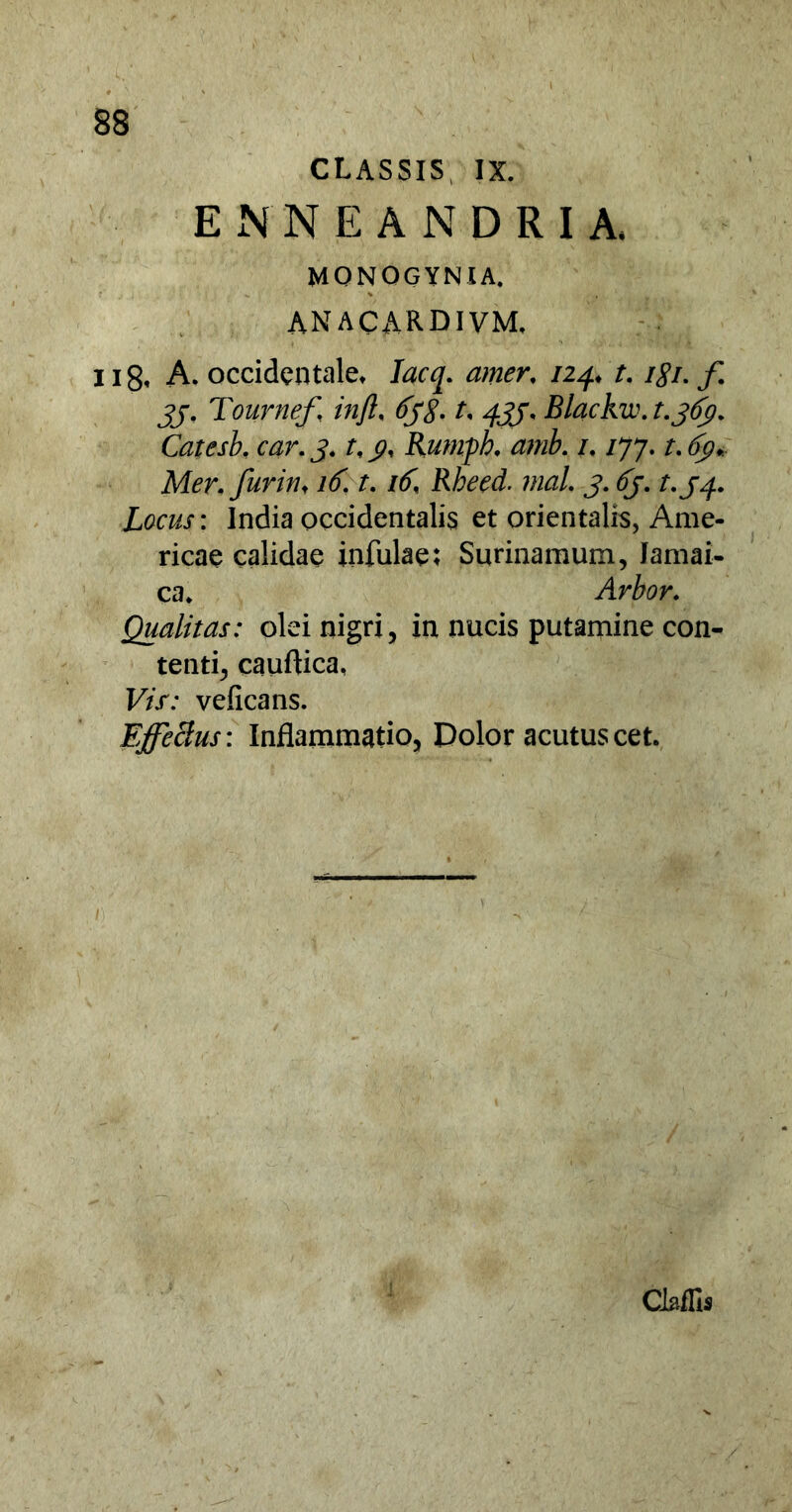 CLASSIS IX. ENNE ANDRI A, MONOGYNIA. ANACARDIVM. ii8, A. occidentale» Iacq. amer, 124. t. igi. f jj. Tournef, injl, 6yg, t, 433, Blackvc. t.363. Catcsb. car.3. rf j?, Rumph. amh. /, /77. r.tfp* Mer,furin< 16. t. /(f, Rheed. mal 3. (5/. Locus: India occidentalis et orientalis, Ame- ricae calidae infulae; Surinamum, Jamai- ca. Arbor. Qualitas: olei nigri, in nucis putamine con- tenti, cauflica, Vis: veficans. Effeclus: Inflammatio, Dolor acutus cet. CMIs