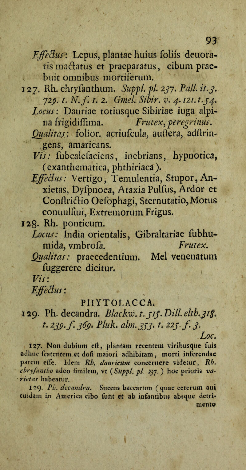 Effetius: Lepus, plantae huius foliis deuora- tismadiatus et praeparatus, cibum prae- buit omnibus mortiferum. 127. Rh. chryfanthum. Suppi. pL 237. Pali it,3. 72$. t. N.f 1. 2. Gmel. Sibir. v. 4. 121. t.34. Locus: Dauriae totiusque Sibiriae iuga alpi- na frigidiffima. Frutex, peregrinus. Qualitas: folior. acriufcula, auftera, adftrin- gens, amaricans. Vis: fubcaiefaciens, inebrians, hypnotica, (exanthematica, phthiriaca). EffeBus: Vertigo, Temulentia, Stupor, An- xietas, Dyfpnoea, Ataxia Pulfus, Ardor et Conftri&io Oefophagi, Sternutatio,Motus conuulliui, Extremorum Frigus. 128. Rh. ponticum. Locus: India orientalis, Gibraltariae fubhu- mida, vmbrofa. Frutex. Qualitas: praecedentium* Mei venenatum fuggerere dicitur. Vis: Effetius: PHYTOLACCA. 129. Ph. decandra. Blackw. t.jiJ.Dill.elth.jitf. u W-fjfy* Phh alm.333. t. 22j.f 3. Loc. 127. Non dubium e(t, plantam recentem viribusque fuis adhuc fcatentem et dofi maiori adhibitam, morti inferendae parem efle. Idem Rh. dauricum concernere videtur, Rh. chryfantho adeo fimilem, vt (Sitppl, pl. 237.) hoc prioris va- rietas habeatur. I29. Ph. decandra. Succus baccarum (quae ceterum aui cuidam in America cibo fuht et ab infantibus absque detri- mento