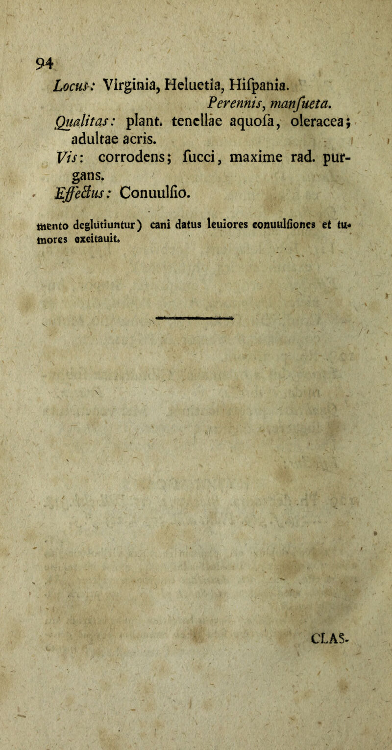 Locus: Virginia, Heluetia, Hifpania. Perennis, manfueta. Qualitas: piant tenellae aquofa, oleracea; adultae acris. Vis: corrodens; fucci, maxime rad. pur- gans. EffeBus: Conuuliio. mtnto deglutiuntur) cani datus leuiores conuulfiones et inores excitauit. CLAS-