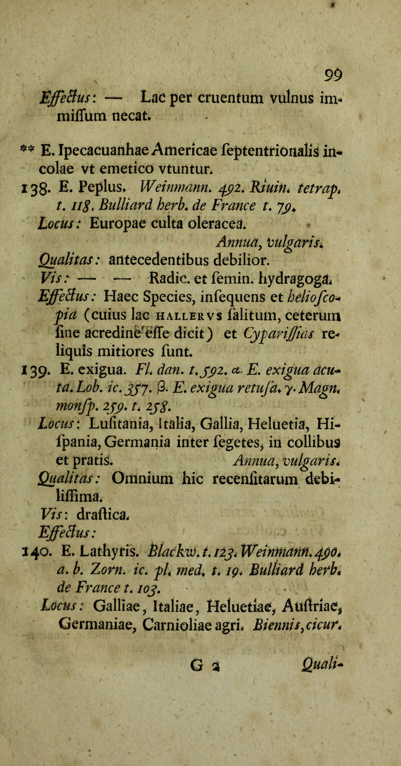 Effetius* — Lac per cruentum vulnus im- miffum necat. ** E. Ipecacuanhae Americae feptentrionalis in- colae vt emetico vtuntur, 138- E. Peplus. Weinmann. 492. Riuin. tetrap 1.ng. Bulliard herb. de France t. Locus: Europae culta oleracea. Annua, tmlgaris* Qualitas: antecedentibus debilior. Vis: — — Radie, et femin. hydragoga. Effetius: Haec Species, infequens et heliofco- fia (cuius lac hallervs ialitum, ceterum fine acredinereffe dicit) et CygariJJias re-» liquis mitiores funt. i 39. E. exigua. FU dan. 392. a- E. exigua acu- ta.Lob. ic.337. j3. £ exigua retufa♦ 7. Magn< monfp. 299. t, 2jg. Locus: Lufitania, Italia, Gallia, Heluetia, Hi- fpania, Germania inter fegetes, in collibus et pratis. Annuai vulgaris* Qualitas: Omnium hic receniitarum debi- liffima, Vis: draftica. Effetius: 140. E. Lathyris. Blackw. t.123* Weinmann. 49O4 a. b. Zorn. ic. J)L med> t. 19. Bulliard herb* de France 1.103. Locus: Galliae, Italiae, Heluetiae, Auftriae* Germaniae, Carnioliae agri. Biennis ^cicur* G % Quali-