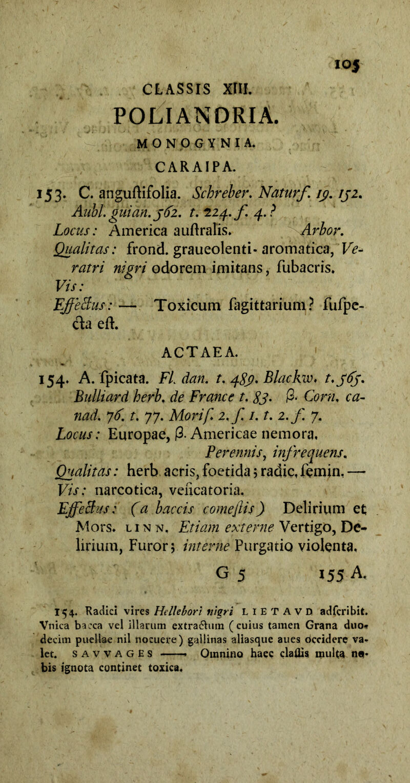 io5 CLASSIS XIII. POLIANDRIA. MONOGYNIA. CARAIPA. 153. C. anguftifolia. Schreber. Naturf. ic/. rj2. Aubl.guian.j62. t. ^24./. 4.? Locus: America auftralis. Arbor. Qualitas: frond. graueolenti- aromatica, 'Ve* ratri nigri odorem imitans, fubacris. Vis: EffeBus: — Toxicum fagittarium? fufpe- da eft. ACTAEA. 154. A. fpicata. FL dan. t. 489, Blackw, t.363. Bulliard herb. de France t. 83. (2. Cora, ca- nad. 76. t. 77. Morif. 2. f 1.1. 2.f. 7. Locus: Europae, (3. Americae nemora. Perennis, infrequens. Qualitas: herb acris, foetida ; radie, femin, — Vis: narcotica, veiicatoria, EffeBus: (a baccis comejlis) Delirium et; Mors, linn. Etiam extente Vertigo, De- lirium, Furor; interne Purgatio violenta, G 5 155 A. 154. Radici vires Hellebori nigri LIETAVD adferibit. Vnica bacca vel illarum extra&uin (cuius tamen Grana duo« decim puellae nii nocuere) gallinas aliasque aues decidere va- let. savvages Omnino haec claflisi multa n«- bis ignota continet toxica.