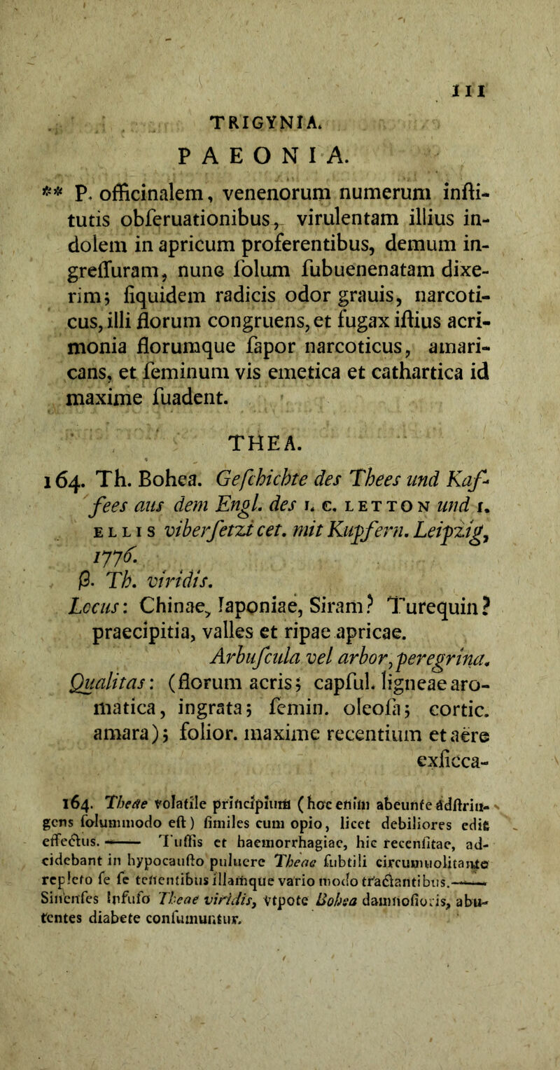 A III TRIGYNIA. PAEONIA. ** P. officinalem, venenorum numerum infti- tutis obferuationibus^ virulentam illius in- dolem in apricum proferentibus, demum in- grefluram, nunc folum fubuenenatam dixe- rim 5 fiquidem radicis odor grauis, narcoti- cus, illi florum congruens, et fugax iftius acri- monia florumque fapor narcoticus, amari- cans, et feminum vis emetica et cathartica id maxime fuadent. THEA. 164. Th. Bohea. Gefchicbte des Thees und Kaf* fees ans dem Engl. des r, c. letton und u ellis viberfetzicet. mitRugfern.Leipzig, /77^ (3. Tb. viridis. Locus: Chinae> laponiae, Siram? Turequin? praecipitia, valles et ripae apricae. Arbufcula vel arbor^ peregrina. Qualitas: (florum acris; capful. ligneae aro- matica, ingrata; femin. oleola; cortic. amara) ; folior. maxime recentium et aere exficca- 164. Thetie volatile prificipiiiiii (hoc enim abeunfe adftriu- gcns fohimmodo eft) fimiles cum opio, licet debiliores edit effe&us. Tuffis et haemorrhagiae, hic recenlitae, ad- cidebant in hypocaufto puluere Theae fubtili circuimiolitajtfe repleto fe fe tenentibus iliamqtie vario modo tra&antibus.—■— Sincnfes Irfufo Theae viridis, Vtpote ISohsa damrtofio.is, abu- tcntes diabete coiifuiiiuiitiir.