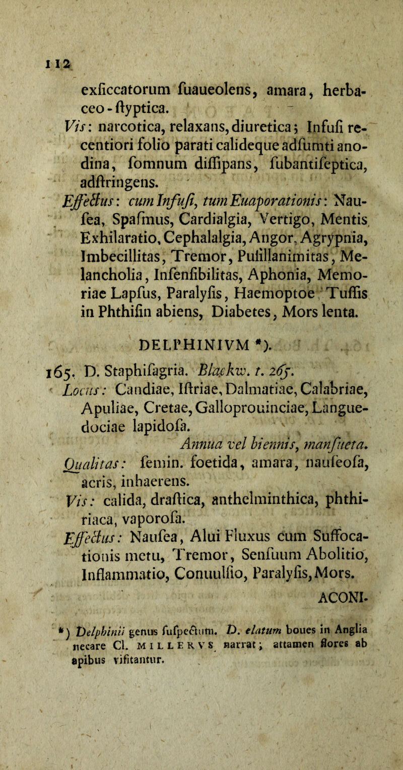 exficcatorum fuaueolens, amara, herba- ceo - ftyptica. Vis: narcotica, relaxans,diuretica; Infufire- centiori folio parati calideque adfumti ano- dina, fomnum difiipans, fubantifeptica, adftringens. EffeBus: cum Infufi, tum Euaporationis: Nau- fea, Spafmus, Cardialgia, Vertigo, Mentis Exhilaratio, Cephalalgia, Angor, Agrypnia, Imbecillitas, Tremor, Puiillanimitas, Me- lancholia , Infenfibilitas, Aphonia, Memo- riae Lapfus, Paralyfis, Haemoptoe Tuffis in Phthifin abiens, Diabetes, Mors lenta. DELPHINIVM *). 165. D. Staphifagria. Bla.ckw* t. 26J. Locus: Candiae, Iflriae,Dalmatiae,Calabriae, Apuliae, Cretae, Galloprouinciae, Langue- dociae lapidofa. Annua vel biennis, manfueta. Qualitas: femin. foetida, amara, naufeofa, acris, inhaerens. Vis: calida, draftica, anthelminthica, phthi- riaca, vaporofa. Effectus: Naufea, Alui Fluxus cum Suffoca- tionis metu. Tremor, Senfuum Abolitio, Inflammatio, Conuulfio, Paralyfis, Mors. ACONI- *) Delphini} gentis fufpe&utn. D. elatum boues in Anglia necare Cl. millekv s narrat; attamen flores ab apibus vifitantur.
