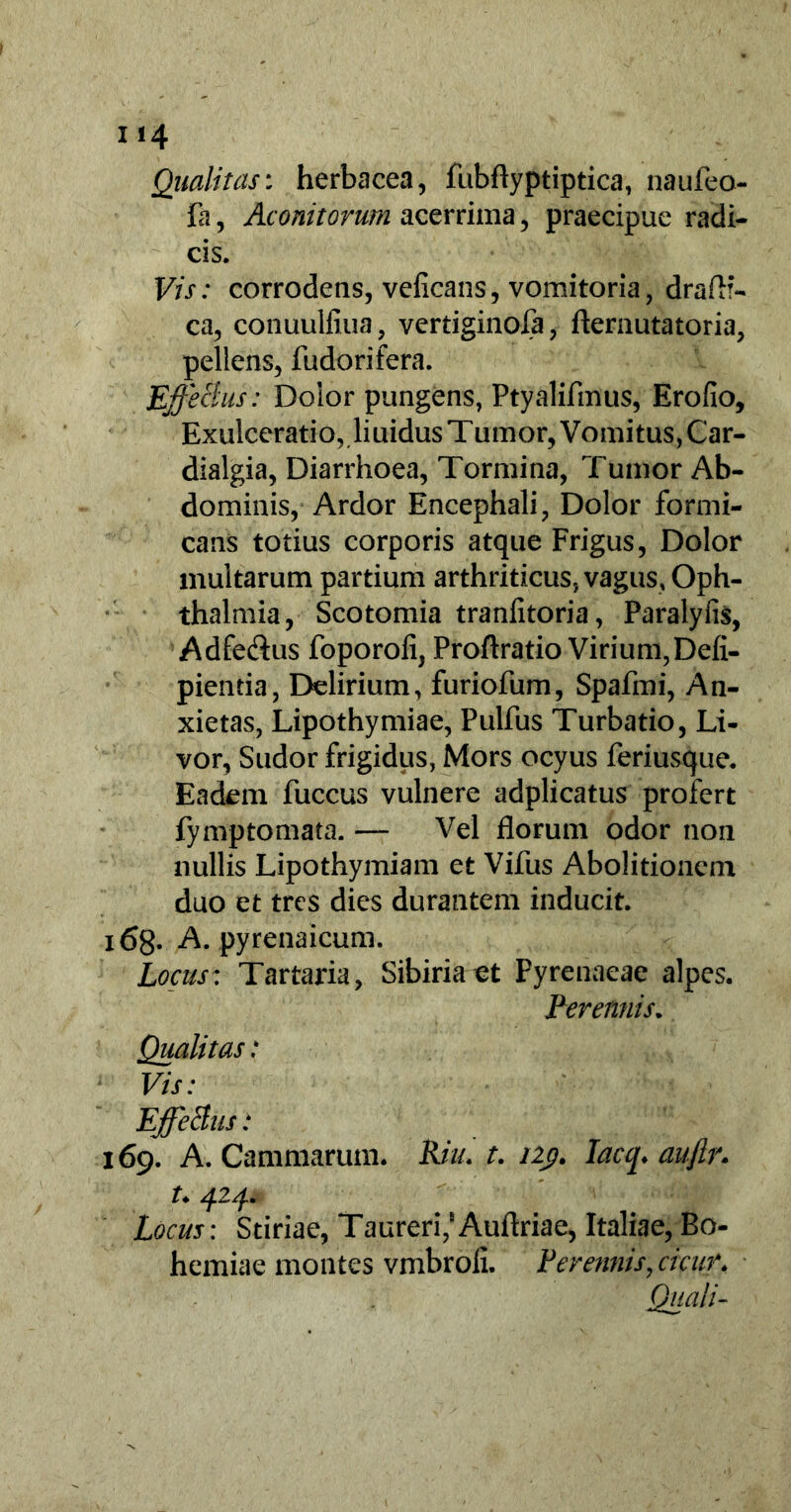 Qualitas: herbacea, fubflyptiptica, naufeo- fa, Aconitorum acerrima, praecipue radi- cis. Vis: corrodens, veficans, vomitoria, draft?- ca, conuulfiua, vertiginofa, fternutatoria, pellens, fudorifera. EffeBus: Dolor pungens, Ptyalifmus, Erofio, Exulceratio, liuidus Tumor, Vomitus,Car- dialgia, Diarrhoea, Tormina, Tumor Ab- dominis, Ardor Encephali, Dolor formi- cans totius corporis atque Frigus, Dolor multarum partium arthriticus, vagus, Oph- thalmia, Scotomia traniitoria, Paralyfis, Adfe&us foporofi, Proftratio Virium,Defi- pientia, Delirium, furiofum, Spafmi, An- xietas, Lipothymiae, Pulfus Turbatio, Li- vor, Sudor frigidus, Mors ocyus feriusque. Eadem fuccus vulnere adplicatus profert fymptomata. — Vel florum odor non nullis Lipothymiam et Vifus Abolitionem duo et tres dies durantem inducit. i68- A. pyrenaicum. Locus: Tartaria, Sibiriaet Pyrenaeae alpes. Perennis. Qualitas: Vis: EffeBus: 169. A. Cammarum. Riu. t. 12p. Iacq* aujlr. t. 424. Locus: Stiriae, Taureri,Auflriae, Italiae, Bo- hemiae montes vmbroli. Perennis, cicur. Quali-