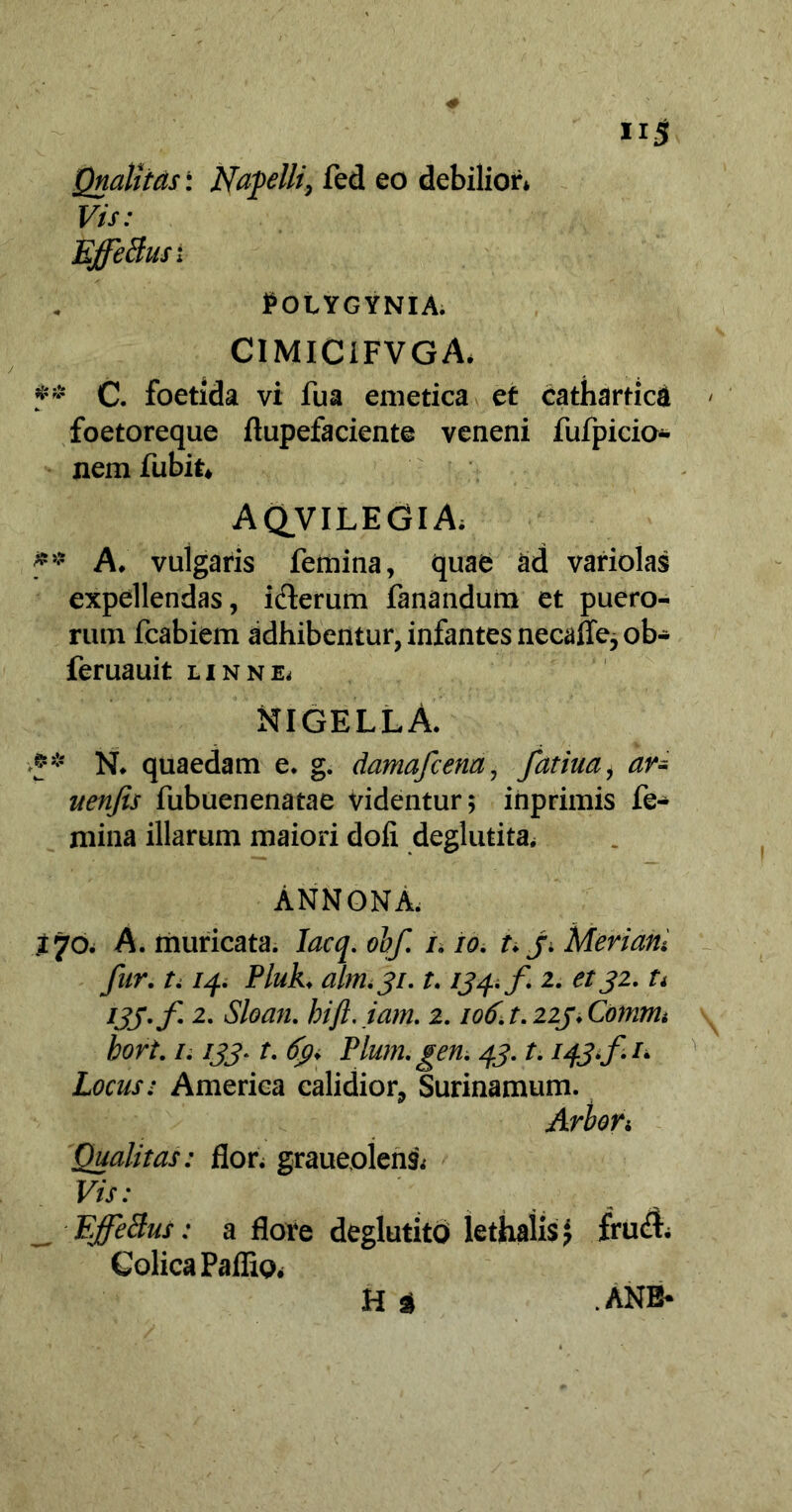 Qnaljtds: Nafelli, fed eo debilior» Vis: EffeBus; POLYGYNIA. CIMIC1FVGA. ## C. foetida vi fua emetica et catharticft foetoreque ftupefaciente veneni fufpicio- nem fubit, A QVIL E GI A» f' A. vulgaris femina, quae ad variolas expellendas, iderum fanandum et puero- rum fcabiem adhibentur, infantes necalle, ob- feruauit linne. NIGELLA. N. quaedam e. g. damafcena, fatim, ar- uenfis fubuenenatae videntur; inprimis fe- mina illarum maiori doli deglutita, ANNONA. 170. A. muricata. Iacq. obf. /. 10. t. j. Meriam fur. 1.14. Pluk. alm '31.1.134. f 2. et32. ti 133. f 2. Sloan. hift.iam. 2.106. t. 223. Coinnu bort. /. 133. t. 63. Pium. gen. 43.1.143*fu Locus: America calidior, Surinamum. Arbori Qualitas: flor» graueolens» Vis: _ EffeBus: a flore deglutito lethaiis; fru& Colica Pallio» H t .ANB-
