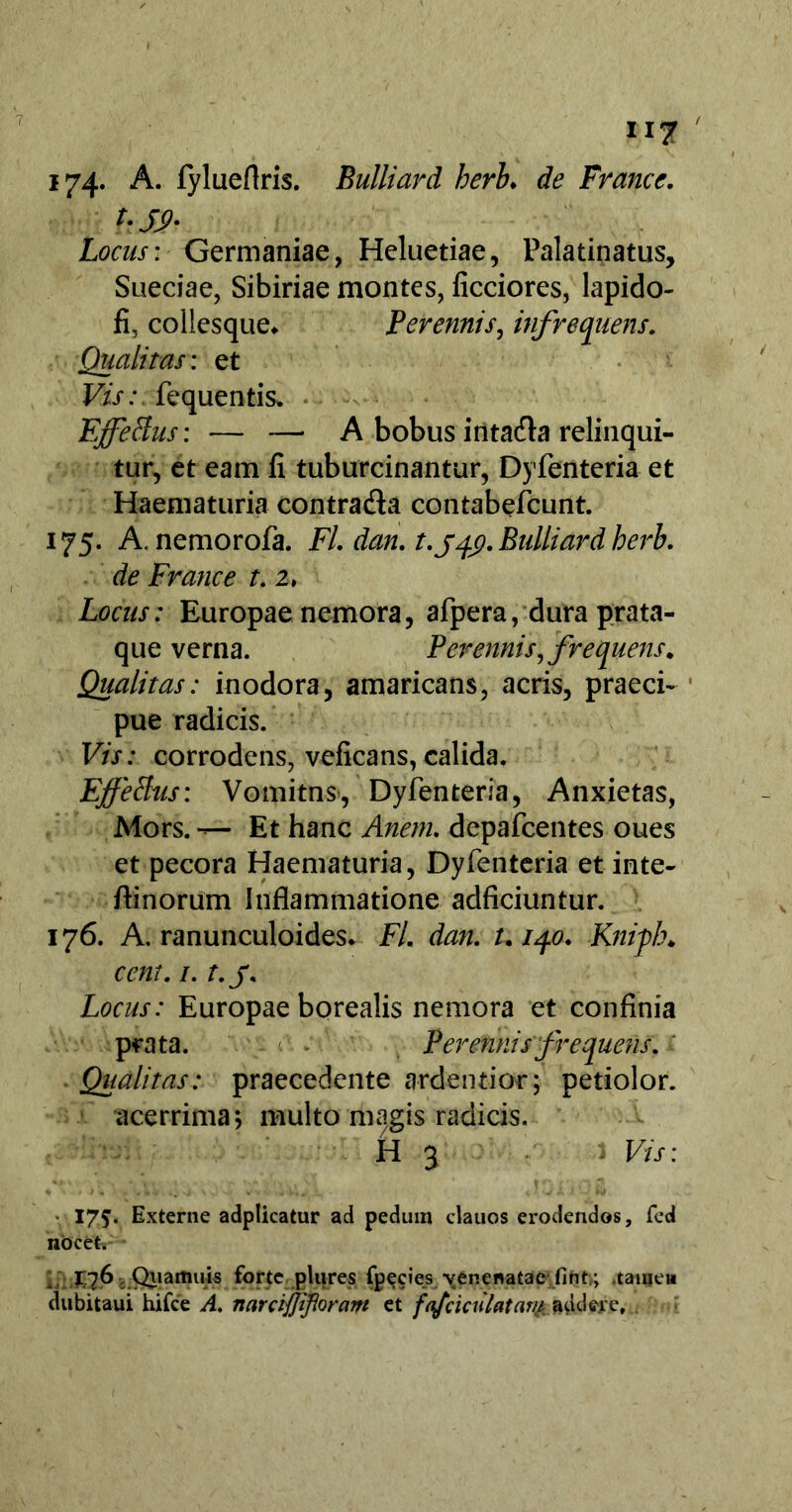 174- A. fylueflris. Bulliard heri♦ de France. hS2- Locus: Germaniae, Heluetiae, Palatinatus, Sueciae, Sibiriae montes, ficciores, lapido- fi, collesque* Perennis, infrequens. Qualitas: et Vis: fequentis. Effetius: — — A bobus intadfa relinqui- tur, et eam fi tuburcinantur, Dyfenteria et Haematuria contradia contabefcunt. 175. A. nemorofa. Fl. dan. t.jqx). Bulliard herb. de France t. 2, Locus: Europae nemora, afpera, dura prata- que verna. Perennis, frequens* Qualitas: inodora, amaricans, acris, praeci- pue radicis. Vis: corrodens, veficans, calida. Effetius: Vomitns, Dyfenteria, Anxietas, Mors. — Et hanc Anem. depafcentes oues et pecora Haematuria, Dyfenteria et inte- flinorum Inflammatione adficiuntur. 176. A. ranunculoides* FL dan. t.iqo. Knipb♦ cent. /. t. j. Locus: Europae borealis nemora et confinia prata. Perennis frequens. Qualitas: praecedente ardentior; petiolor. acerrima; multo magis radicis. H 3 1 Vis: ■ 175. Externe adplicatur ad pedmn clauos erodendos, fcd nocet. ^ 176 Qiiamuis forte plures fpecies venenataeiint,; .tamea dubitaui hifce A. narciffifloram et fnfciculatam addere.