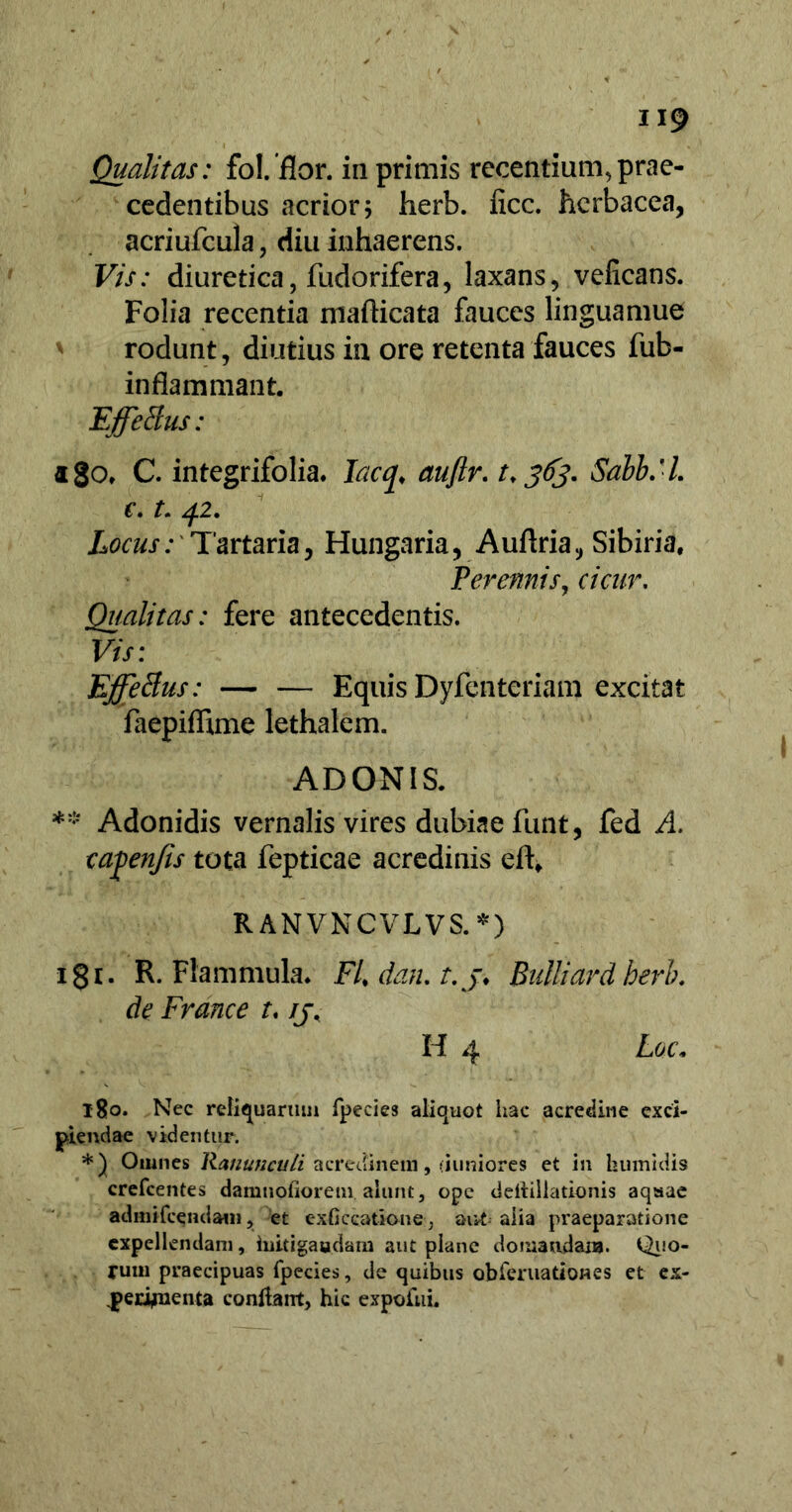 Qualitas: fol. flor. in primis recentium,prae- cedentibus acrior 5 herb. iicc. herbacea, acriufcula , diu inhaerens. Vis: diuretica, fudorifera, laxans, velicans. Folia recentia mafticata fauces linguamue rodunt, diutius in ore retenta fauces fub- inflammant. Effetius: ago» C. integrifolia. lacq♦ aujlr. t. 363. SahbM. c-1. 42. Locus: Tartaria, Hungaria, Auflria, Sibiria, Perennis, cicur. Qualitas: fere antecedentis. Vis: Effetius: — — Equis Dyfenteriam excitat faepiflime lethalem. ADONIS. ** Adonidis vernalis vires dubiae lunt, fed A. cafenfis tota fepticae acredinis eft, R ANVNCVLVS. *) i8r. R. Flammula. FUdan.t.j* Bulliard herb. de France r. ij, H 4 Loc* 180. Nec reliquarum fpecies aliquot hac acredine exci- piendae videntur. *) Omnes Ranunculi acredinem, (juniores et in humidis crefcentes damnofiorein alunt, ope deilillationis aqaae admifcendaui, et cxficcatiane, aut-alia praeparatione expellendam, iuitigaadam aut plane doniatulaua. Quo- rum praecipuas fpecies, de quibus obieruationss et ex- ^>erifuenta conitarrt, hic expoiui.