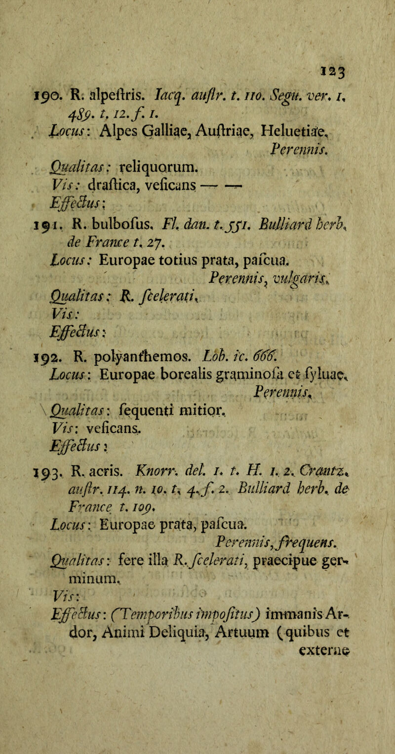 190. R. alpeftris. Iacq. auflr. t. no. Segit. ver♦ /, 1, i*-f i- Locus: Alpes Galliae, Auftriae, Heluetiae, Perennis. Qualitas: reliquorum. Vis: draftica, veiicuns — Effetius; 191. R. bulbofus, FI. dan. t. jji. BuUiard herK de France t. 27. Locus: Europae totius prata, pafcua. Perennis, vulgaris,% Qualitas: R. ftelevati\ Vis: FffeBus j 192. R. polyanfhemos. Lob. ic. 666. Locus: Europae borealis graminofa ct fyluae* Perennis, \ Qualitas : fequenti mitior. Vis: veficans. Effetius: 193. R. acris. Knorr. dei. 1♦ t♦ f/. 2. Crcmtz% aitftr. //4. n. 10. r, 2. BuUiard herb. ^ France t. iq<?♦ Locus: Europae prata, pafcua. Peremtis,tfrequens. Qualitas: fere illa R.,/celerati, praecipue geis minum. Frn Effetius: (Temporibus impoftius) immanis Ar- dor, Animi Deliquia, Artuum (quibus et exterae