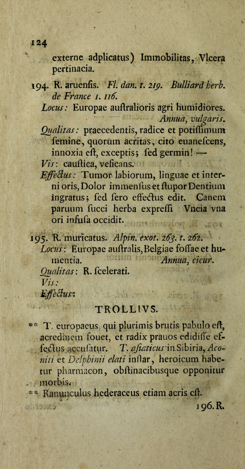 externe adplicatus) Immobilitas, Vlcera pertinacia. 194» R. aruenfis. FL dan. t. 219. Bulliard berb. de France /. 116. Lacus: Europae auflralioris agri humidiores. Annua, vulgaris. Qualitas: praecedentis, radice et potiffimumr femine, quorum acritas, cito euanefcens, innoxia eft, exceptis 5 fed germin! — Vis: caudica, veficans. Effetius: Tumor labiorum, linguae et inter- ni oris, Dolor immenfus et flupor Dentium ingratus 5 fed fero effe&us edit. Canem paruum fucci herba expreffi Vncia vna ori infufa occidit. 195. R. muricatus. Alpin. exot\ 263. t. 262. Locus: Europae auftralis,Belgiae foffae et h ti- mentia. Annua, cicur. Qualitas: R. fcelerati. Vis: Effetius$ TROLLIVS. ** T. europaeus; qui plurimis brutis pabulo eft, acredinem fouet, et radix prauos edidiffe ef- feflus accufatur. T. afiaticus'inSibiria, 4^- niti et Delphini i elati indar, heroicum habe- tur pharmacon, obftinacibusque opponitur morbisv ** Ranunculus hederaceus etiam acris cft. 196. R.