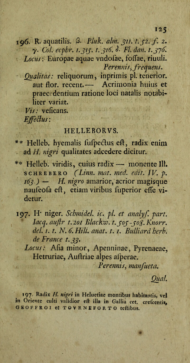 196. R. aquatilis. 0- Pluk. ahn. 311. t.j2. f 2. y> Coi. ecpbr. i.jrj. t.316. S. Fl. dan. t. 376. Locus: Europae aquae vndofae, foflae, riuuli. Perennis, frequens. Qualitas: reliquorum, inprimis pl. tenerior* aut flor, recent.— Acrimonia huius et praecedentium ratione loci natalis notabi- liter variat. Vis: veficans. Effetius : HELLEBORVS. ** Helleb. hyemalis fufpedus eft, radix enim ad H\ nigri qualitates adcedere dicitur. ** Helleb. viridis, cuius radix— monente llb schrebero (Linn. mat. med. edit. IV. p. I(>3 ) — H- nigro amarior, acrior magisque naufeofa eft, etiam viribus fuperior effe vi- detur. 197. H* niger. Scbmidel. ic. pl. et analyf. part. Iacq. auftr t.201 Blackw. t.joj-jog. Knorr. dei. 1. t. N. 6. HilL anat. t. /. Bulliard herb. de France t. 33. Locus: Alia minor, Apenninae, Pyrenaeae, Hetruriae, Auftriae alpes afperae. Perennis, manfueta. Qua/. 197. Radix H. nigri in Heluetiae montibus habitantis, vel in Oriente culti validior eft illa in Gallia cet. crefcentis, GEOFFROI et TOVRNEFORTO teftibllS.