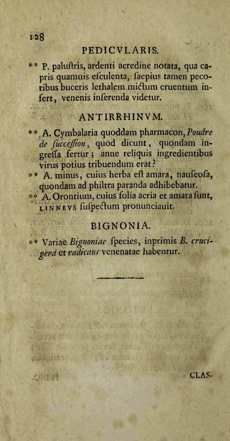 PEDIC VLARIS. ** P. paluftris, ardenti acredine notata, qua ca- pris quamuis efculenta, faepius tamen peco- ribus buceris lethalem midum cruentum in- fert, venenis inferenda videtur. ANTIRRHINVM. *#. A* Cymbalaria quoddam pharmacon,P0z/rfr<? de fuccefion, quod dicunt, quondam in- greffa fertur; anne reliquis ingredientibus virus potius tribuendum erat? ** A. minus, cuius herba eft amara, naufeofa, quondam ad philtra paranda adhibebatur. ** A.Orontium, cuius folia acria et amarafunt, linnevs fufpe&um pronunciauit. BIGNONIA. ** Variae Bignoniae fpecies, inprimis B. cruci- era et radicans venenatae habentur.
