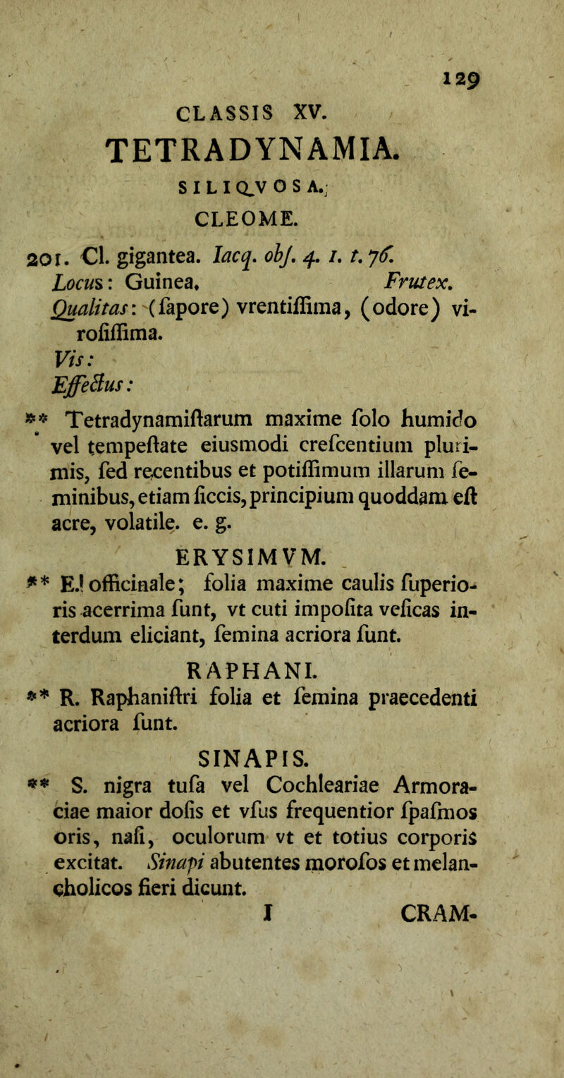 CLASSIS XV. TETRADYNAMIA. S I L I Q_V O S A.: CLEOME. 201. Cl. gigantea. Iacq. obj. 4. /. t. 76. Locus: Guinea, Frutex. Qualitas-, (fapore) vrentiffima, (odore) vi- rofiflima. Vis: EjfeBus: ** Tetradynamiftarum maxime folo humido vel tempeftate eiusmodi crefcentium pluri- mis, fed recentibus et potiffimum illarum fe- minibus, etiam liccis, principium quoddam eft acre, volatile, e. g. ERYSIMVM. ** E.!officiaale; folia maxime caulis fuperio- ris acerrima funt, vt cuti impolita velicas in- terdum eliciant, femina acriora funt. RAPHANI. ** R. Raphaniftri folia et femina praecedenti acriora funt. SINAPIS. ** S. nigra tufa vel Cochleariae Armora- ciae maior dofis et vfus frequentior fpafmos oris, nali, oculorum vt et totius corporis excitat. Sinapi abutentes morofos et melan- cholicos fieri dicunt. I CRAM-