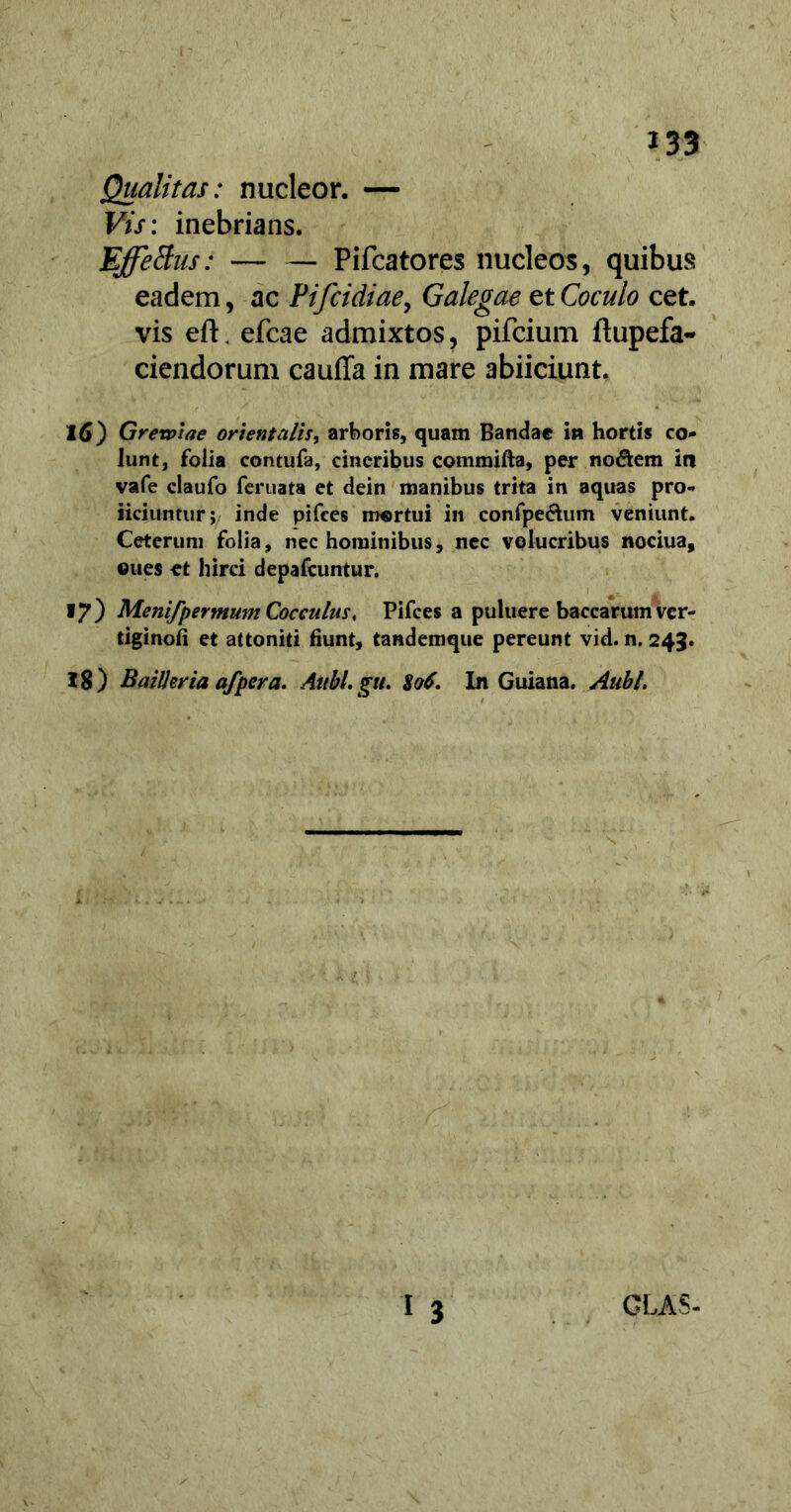 Qualitas: nucleor. — Vis: inebrians. Effetius: — — Pifcatores nucleos, quibus eadem, ac Pifcidiae, Galegae et Coculo cet. vis eft. efcae admixtos, pifcium ftupefa- ciendorum cauffa in mare abiiciunt. X 6) Grewiae orientalis, arboris, quam Bandae in hortis co- lunt, folia contufa, cineribus commifta, per nodem in vafe claufo feruata et dein manibus trita in aquas pro- liciuntur; inde pifces mortui in confpedum veniunt. Ceterum folia, nec hominibus, nec volucribus nociua, ©ues et hirci depafcuntur. 17) Menifpermum Cocculus, Pifces a puluere baccarum ver- tiginofi et attoniti fiunt, tandemque pereunt vid. n. 243. 18) BaiIJeria afpcra. Aiibl.gu. $o6. In Guiana. Aubl.