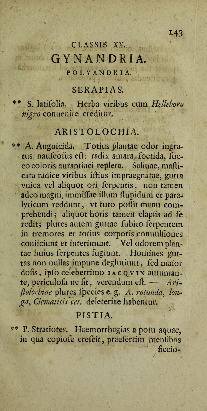 CLASSIS XX. GYNANDRIA. POLYANDRIA. SERAPIAS. ** S. latifolia. Herba viribus cum Helleboro nigro conueaire creditur. ARISTOLOCHIA. ** A. Anguicida* Totius plantae odor ingra- tus naufeofus eft: radix amara, foetida, fuc- co coloris aurantiaci repleta. Salinae, mafli- cata radice viribus illius impraegnatae, gutta vnica vel aliquot ori ferpentis, non tamen adeo magni, immiflae illum ftupidum et para-> lyticum reddunt, vt tuto pollit manu com- prehendi ; aliquot horis tamen elaplis ad fe redit; plures autem guttae fubito ferpentem in tremores et totius corporis conuulfiortes coniiciunt et interimunt. Vel odorem plan- tae huius ferpentes fugiunt. Homines gut- tas non nullas impune deglutiunt, fed maior dofis, ipfo celeberrimo iacc^vin autuman- te, periculola ne fit, verendum elh — Ari- jlolochiae plures fpecies e. g. A. rotunda, lon- ga, Clematitis cet. deleteriae habentur, PISTIA. ** P. Stratiotes. Haemorrhagias a potu aquae, in qua copiofe crefcit, praefertim meniibris ficcio-