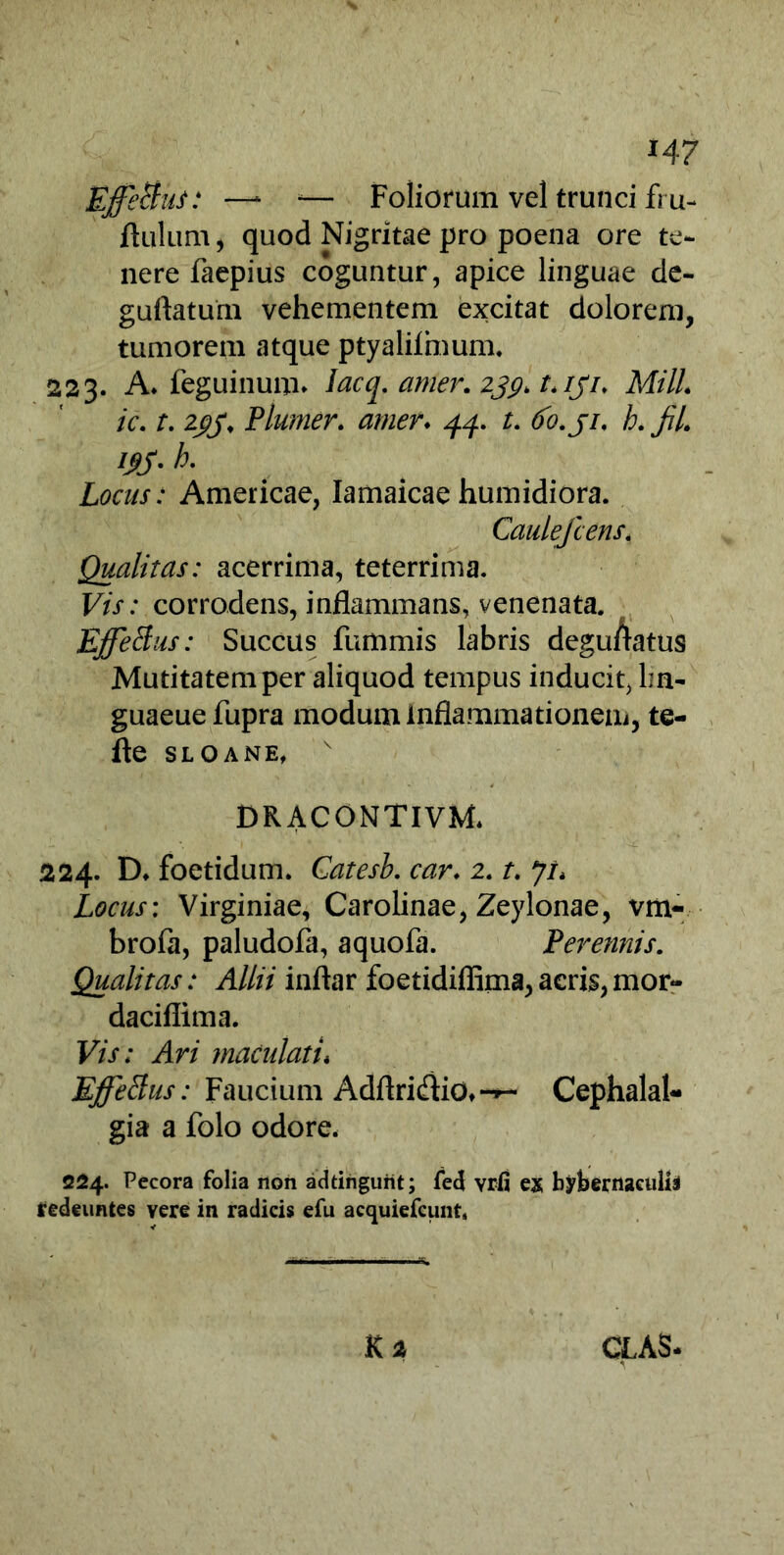 H7 Effetius: —1 a— Foliorum vel trunci fru- flulum, quod Nigritae pro poena ore te- nere faepius coguntur, apice linguae de- guftatum vehementem excitat dolorem, tumorem atque ptyalilmum. 223. A. feguinuim lacq. amer. 239* L /J7. MilL ic. t. 2£j\ Plumer. amer♦ 44. t. (fo.ji. h. JiL m- ^ Locus: Americae, Iamaicae humidiora. Caulefcens, Qualitas: acerrima, teterrima. Vis: corrodens, inflammans, venenata. Effetius: Succus fummis labris deguftatus Mutitatemper aliquod tempus inducit, lm- guaeuefupra modum inflammationem, te- fte sloane, v DRACONTIVM* 224. D. foetidum. Catesb. car. 2. t. Ji* Locus: Virginiae, Carolinae, Zeylonae, vm- brofa, paludofa, aquofa. Perennis. Qualitas: Allii inftar foetidiflima,acris,mor» daciflima. Vis: Ari maculati, Effetius: Faucium Adflridio»*^- Cephalal- gia a folo odore. 224. Pecora folia non addnguiit; fed vrfi ex bybernaculii tedeuntes yere in radicis efu acquiefcunt, K 2 CLAS-