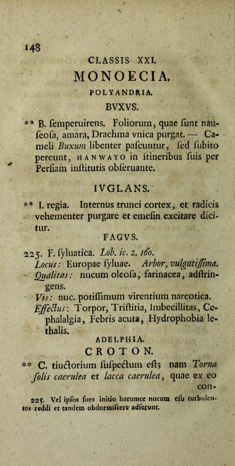 CLASSIS XXI. MONOECIA. POLYANDRIA. BVXVS. ** B. femperuirens. Foliorum, quae funt nau- feofa, amara. Drachma vnica purgat. — Ca- meli Buxum libenter pafcuntur, fed fubito pereunt, hanwayo in itineribus fuis per Perliam inftitutis obferuante. IVGLANS.' ** I. regia. Internus trunci cortex, et radicis vehementer purgare et emelin excitare dici- tur. FAGVS. 225. F. fyluatica. Lob. ic. 2.160. Locus: Europae Fyluae. Arbor, vulgatiftma. Qualitas: nucum oleofa, farinacea, adftrin- gens. Vis: nuc. potiffimum virentium narcotica. EffeBus: Torpor, Triftitia, imbecillitas, Ce- phalalgia, Febris acuta, Hydrophobia le- thalis. ADELPHI A. CROTON. ** C. tiu&orium fufpectum eft; nam Torna folis caerulea et lacca caerulea, quae ex eo con- 225. Vel ipfos fu es initio harumce nucum efu turbulen- tos reddi et tandem obdormifeere adferunt.