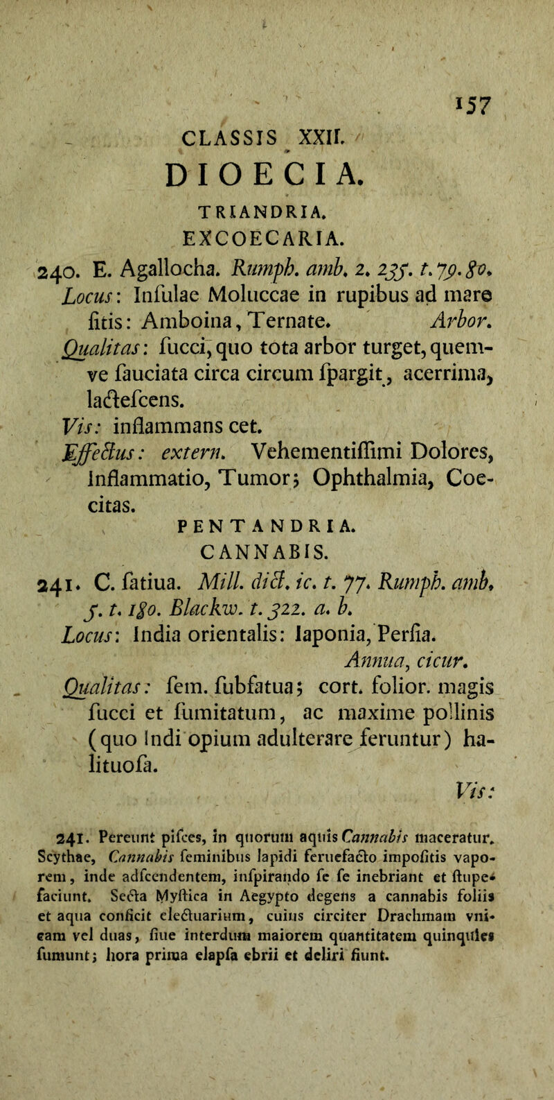 CLASSIS XXIL D I O E C I A. TRXANDRIA. EXCOECARIA. 240. E. Agallocha. Rumpb. amb♦ 2» 2jy. a 7y.go. Locus: Infulae Moluccae in rupibus ad mare litis: Amboina, Ternate. Arbor. Qualitas: fucci,quo tota arbor turget, quem- ve fauciata circa circum fpargit, acerrima, ladefcens. Vis: inflammans cet. Effetius: extern. Vehementiffimi Dolores, inflammatio, Tumor? Ophthalmia, Coe- citas. PENTANDRIA. CANNABIS. 241* C. fatiua. Miti, diti, ic. t. 77. Rumpb. amb, j. t* igo. Blackw. t. J22. a* b» Locus: India orientalis: laponia, Perfla. Annua, cicur» Qualitas: fem. fubfatua? cort. folior. magis fucci et fumitatum, ac maxime pollinis (quo Indi opium adulterare feruntur) ha- lituofa. Vis: 241. Pereunt pifces, in quorum aquis Cannabis maceratur* Scythae, Cannabis feminibus lapidi feruefa&o impolitis vapo- rem, inde adfcendentem, infpirando fe fe inebriant et ftupe* faciunt. Secla Myftica in Aegypto degens a cannabis foliis et aqua conficit ele&uarium, cuius circiter Drachmam vni- eam vel duas, fiue interdum maiorem quantitatem quinquies fumuntj hora prima elapfa ebrii et deliri fiunt.
