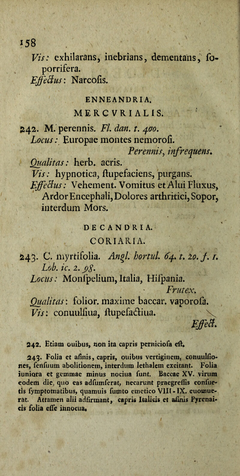 Vis: exhilarans* inebrians, dementans, fo- porrifera. Effeffus: Narcofis. ENNEANDRIA» MERCVRIALIS. £42. M. perennis. FL dan. t. 400. Locus: Europae montes nemorofi. Perennis, infrequens♦ Qualitas: herb. acris. Vis: hypnotica, ftupefaciens, purgans. Ejffeffus: Vehement. Vomitus et Alui Fluxus, Ardor Encephali, Dolores arthritici, Sopor, interdum Mors. DECANDRIA. CORIARIA. 243. C. myrtifolia. Anol. hortul 64* t* lo. f /. Lob. ic. 2. yg. Locus: Monfpelium, Italia, Hifpania. Frutex* Qualitas: folior. maxime baccar* vaporofa. Vis: conuulfiua, ftupefadiua. X 242. Etiam ouibus, non ita capris perniciofa ell* 243. Folia et afinis, capris, ouibtis vertiginem, cotiuulfio- nes, ferifuum abolitionem, interdum lethalem excitant. Folia juniora et gemmae minus noeiua funt. Baccae XV. virum eodem die, quo eas adfumfcrat, hecarunt praegreffis eonfue- tls fymptomatibus, quamuis futnto emetico VIIUIX. euomue- rat. Attamen alii adfirmant, capris Italicis et afinis Pyrenai- cis folia efle innocua*