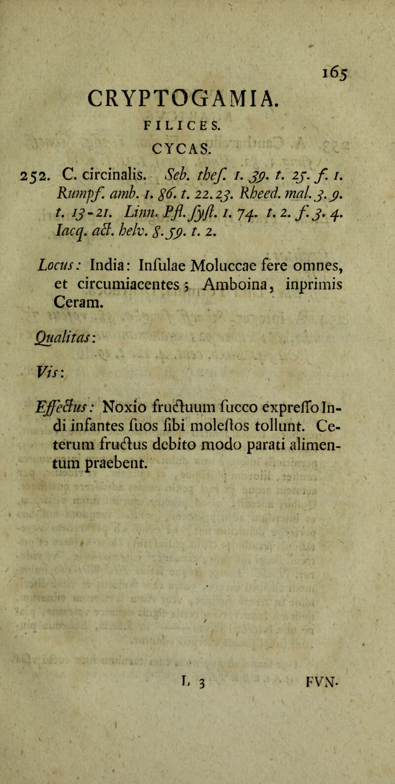 FILICES. CYCAS. 252. C. circinalis. Seb. thef. /. 33}. t. 23. f /. Rwnpf. amb. 1. gtf. t. 22.25». Rbeed. mal.3.3. t. 13-21. Linn, Pfi-fyjt. 1. 74. t. 2. f 3.4. lacq. abi. helv. 8-J3-1. 2. Locus: India: Infulae Moluccae fere omnes, et circumiacentes 5 Amboina, inprimis Ceram. Qualitas: Vis: Effeftus: Noxio frudtuum fucco expreffo In- di infantes fuos fibi moleftos tollunt. Ce- terum fru&us debito modo parati alimen- tum praebent.