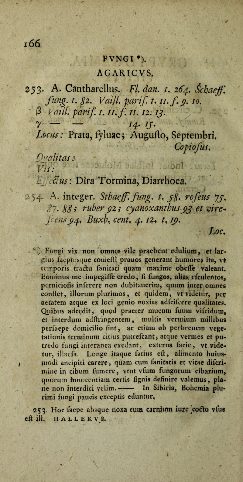FVNGI *). AGARICVS, L 253. A, Cantharellus. FL dan. t. 2F4. Schaeff, fung. t. 82. VailL fari/, t, n.f. g. 10. ' @ VailL garif. t. //./; //. /2. /j. y — — — /4, /j\ Locus: Prata, fyluae * Augufto, Septembri, Qualitas : Vis: ' f [Ejje&uf: Dira Tormina, Diarrhoea, 54. A. integer. Sthaeff.fung. t. jg. rofeus Jj. §7. 88 > ruber 92; cyanoxanthusgj et vire* fcensg^ Buxb, 4. /2* t, /p. Zoc. “.)• Fungi vix non omnes vile praebent edulium, et lar- gius .faepiesque comefti prauos generant humore? ita, vt temporis tradhi fanitati quam maxime obefle valeant. Eominus me impegifie credo, fi fungos, alias efculentos, perniciofis inferere non dubitauerirn, quum inter omnes confiet, illorum plurimos, et quidem, vt videtur, per aetatem atque ex loci genio noxias adfcifcere qualitates. Quibus adcedit, quod praeter mucum futim vifcidum, et interdum adftringentem, multis vermium millibus perfaepe domicilio fint, ac etiam eb perbreuem vege- tationis terminum citius putrefcant, atque vermes et pUr tredo fungi interanea exedant, externa facie, vt vide- tur, iliaefa. Longe itaque Latius eft, alimento huius- modi ancipiti carere, quam cum fanitatis et vitae diferi- mine in cibum fumere, vtut vfum fungorum cibarium, quorum innocentiam certis fignis definire valemus, pla- ne non interdici velim. In Sibiria, Bohemia plu- rimi fungi paucis exceptis eduntur, 253. Hoc faepe absque noxa eum carnium iure'cotto vfus efi ili. halleryS.