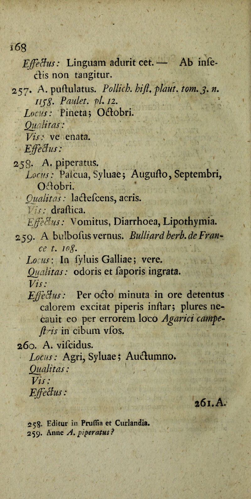 EffeBus: Linguam adurit cet.— Ab infe- cto non tangitur. 257* A. puftulatus. Pollich. hifi. plaut. tom.j. n. iij8. Paulet. pL 12. Locus: Pineta\ Oftobri. Qualitas: Vis: ve enata. EffeBus: 258* A, piperatus. Locus: Paicua, Syluae; Augufto, Septembri, Oilobri. Qualitas: ladtefcens, acris. Vis: draflica. EffeBus: Vomitus, Diarrhoea, Lipothymia. 259. A bulbofus vernus. Bulliard herb.de Fran- ce t. log. Locus: In fyluis Galliae; vere. Qualitas: odoris et faporis ingrata. Vis: EffeBus: Per oflo minuta in ore detentus calorem excitat piperis inftar; plures ne- cauit eo per errorem loco Agarici campe- jlns in cibum vfos. 260. A. vifcidus. Locus: Agri, Syluae ; Au&umno* Qualitas: Vis: EffeBus: 261.A. 258. Editur in Prufiia et Curlandia. 259. Anne /4. piperatus ?