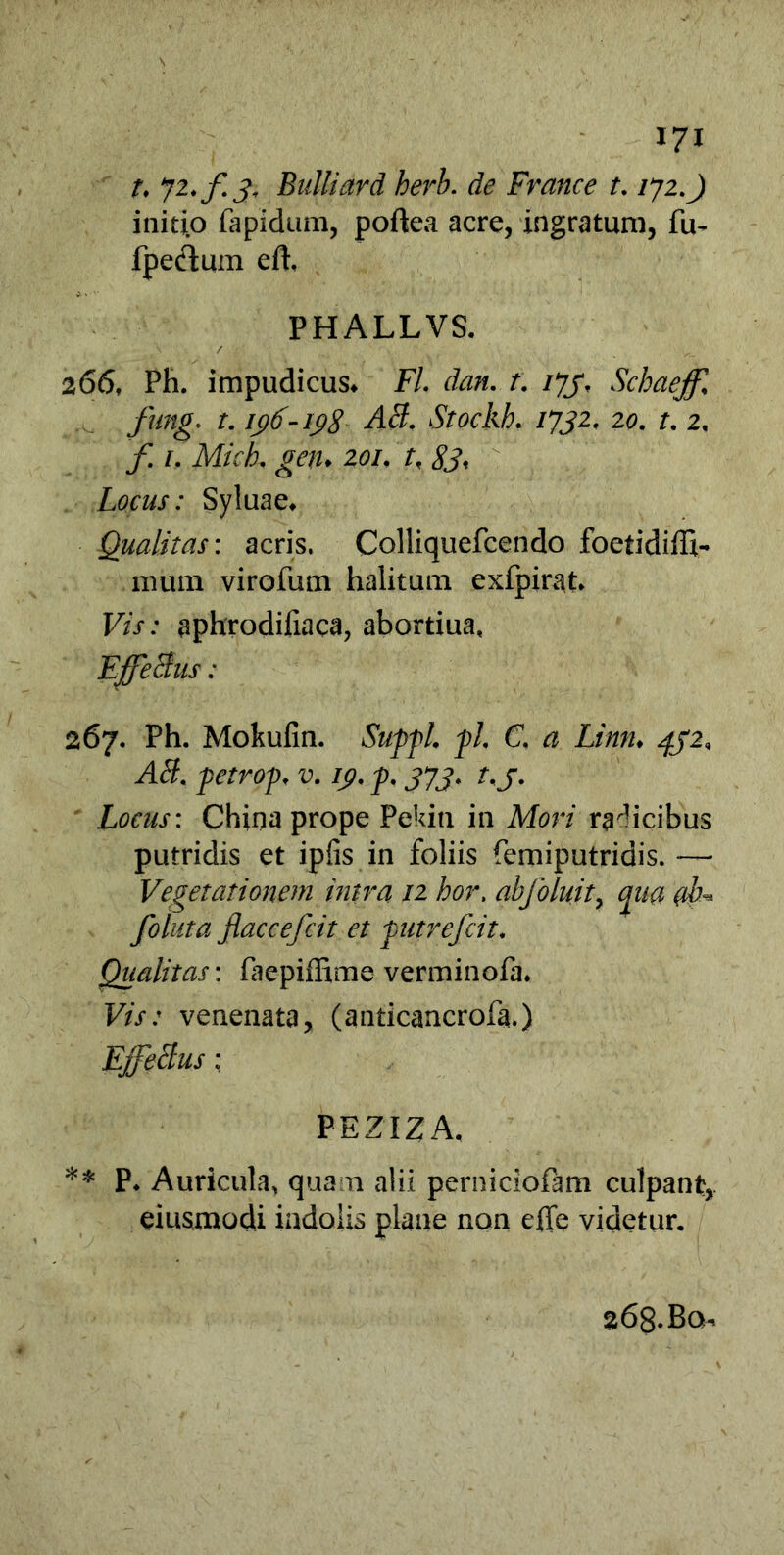 t, yi.f 3. Bulliard herb. de France t. /72.) initio fapidum, poftea acre, ingratum, fu- fpectum efh PHALLVS. 266, Ph. impudicus* Fl dan. t. ijj, Schaejf fung. t. 196-198 AB. Stockh. 1732, 20. t. 2, f. uMich, gen* 201. tf 83, Locus: Syluae* Qualitas: acris. Colliquefcendo foetidiffi- mum virofum halitum exfpirat» Vis: aphrodifiaca, abortiua, EjffeBus: 267. Ph. Mokufin. Suffi fl C. a Limi♦ 4J2, AB. fetrof „ v. /p. J7J. r. j. Locus: China prope Pekin in Mori radicibus putridis et ipfis in foliis femiputridis. —• Vegetationem intra 12 hor, ab f oluit, qua ab* folata fiaccefcit et futrefcit. Qualitas: faepiffime verminofa. Vis: venenata, (anticancrofa.) EffeBus : P E ZIZ A, ** P* Auricula, quam alii perniciofam culpant,, eiusmodi indolis plane non effe videtur. 268. Bq-