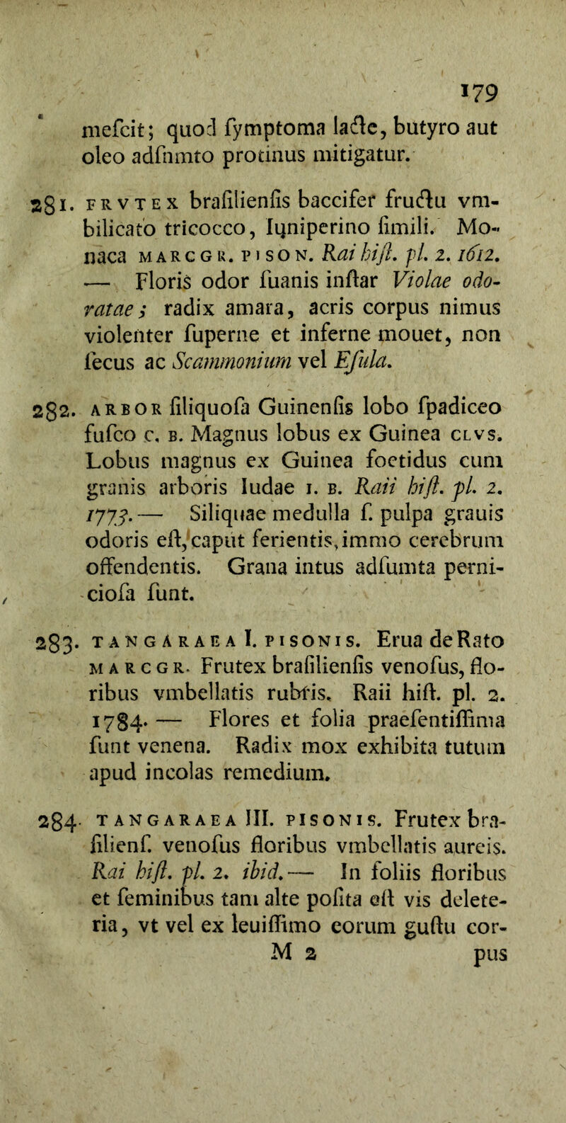 mefcit; quod fymptoma lafle, butyro aut oleo adfnmto protinus mitigatur. 2gi. frvtex brafilienfis baccifer frucftu vm- bilicato tricocco, Iijniperino fimili. Mo- naca marcgr.pison. Raihift. pl. 2.1612. -— Floris odor fuanis inftar Violae odo- ratae; radix amara, acris corpus nimus violenter fuperne et inferne mouet, non lecus ac Scammonium vel Ejula. 2g2. arbor filiquofa Guinenfis lobo fpadiceo fufco c, b. Magnus lobus ex Guinea clvs. Lobus magnus ex Guinea foetidus cum granis arboris Iudae 1. b. Raii hift. pi 2. 1773.— Siliquae medulla f. pulpa grauis odoris eft, caput ferientis, immo cerebrum offendentis. Grana intus adfumta perni- ciofa funt. 283- t an g a r aea I. Pisonis. EruadeRato marcgr. Frutex brafilienfis venofus, flo- ribus vmbellatis rubiis. Raii hift. pl. 2. 1784.— Flores et folia praefentiffima funt venena. Radix mox exhibita tutum apud incolas remedium. 284 tangar aea III. pisonis. Frutex bra- iilienf. venofus floribus vmbellatis aureis. Rai hift. pl. 2. ihid.~— In foliis floribus et feminibus tam alte pofita eft vis delete- ria, vt vel ex leuiffimo eorum guftu cor- M 2 pus